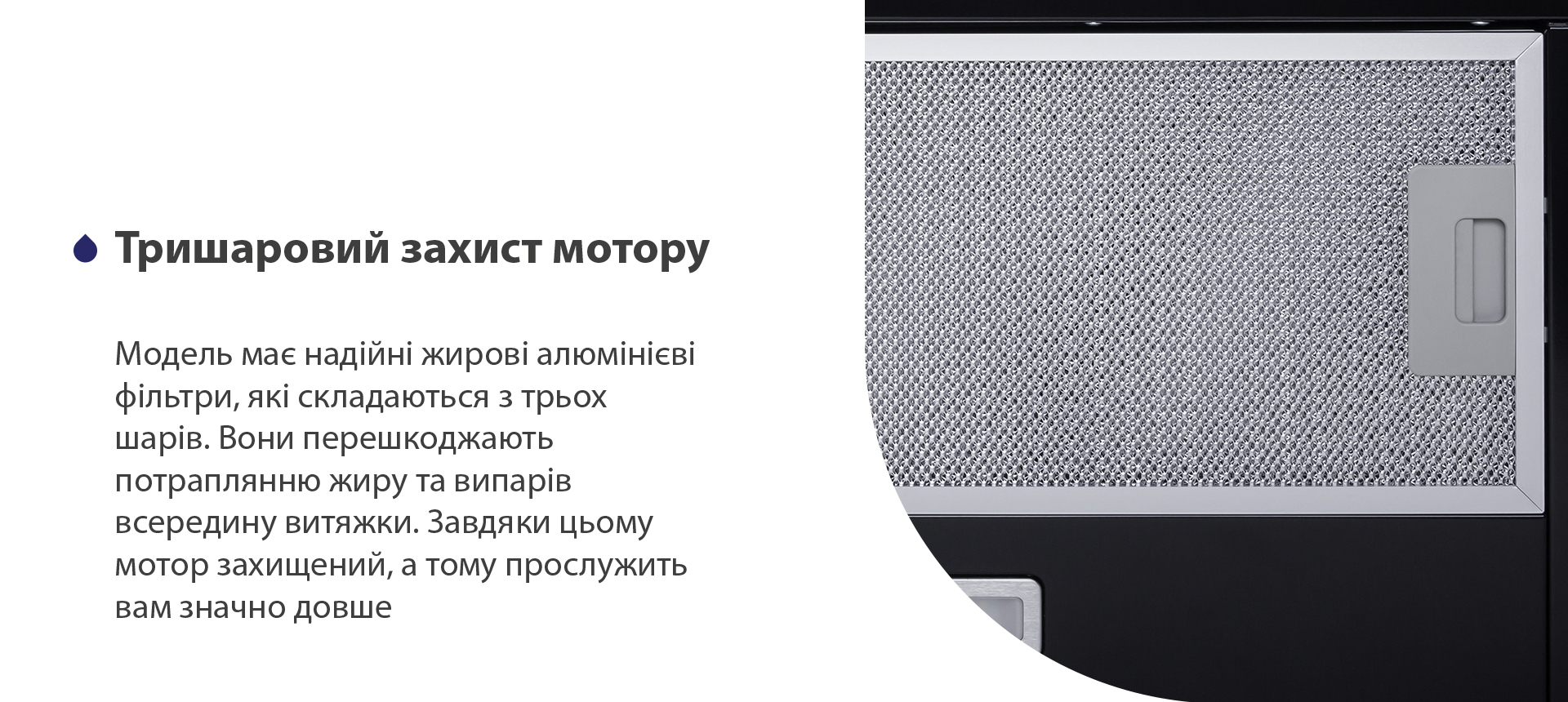 Модель має надійні жирові алюмінієві фільтри, які складаються з трьох шарів. Вони перешкоджають потраплянню жиру та випарів всередину витяжки. Завдяки цьому мотор захищений, а тому прослужить вам значно довше