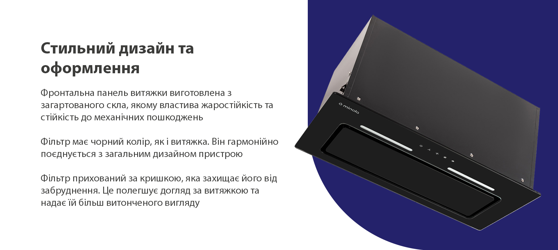 Фронтальна панель витяжки виготовлена з загартованого скла, якому властива жаростійкість та стійкість до механічних пошкоджень. Фільтр має чорний колір, як і витяжка. Він гармонійно поєднується з загальним дизайном пристрою. Фільтр прихований за кришкою, яка захищає його від забруднення. Це полегшує догляд за витяжкою та надає їй більш витонченого вигляду