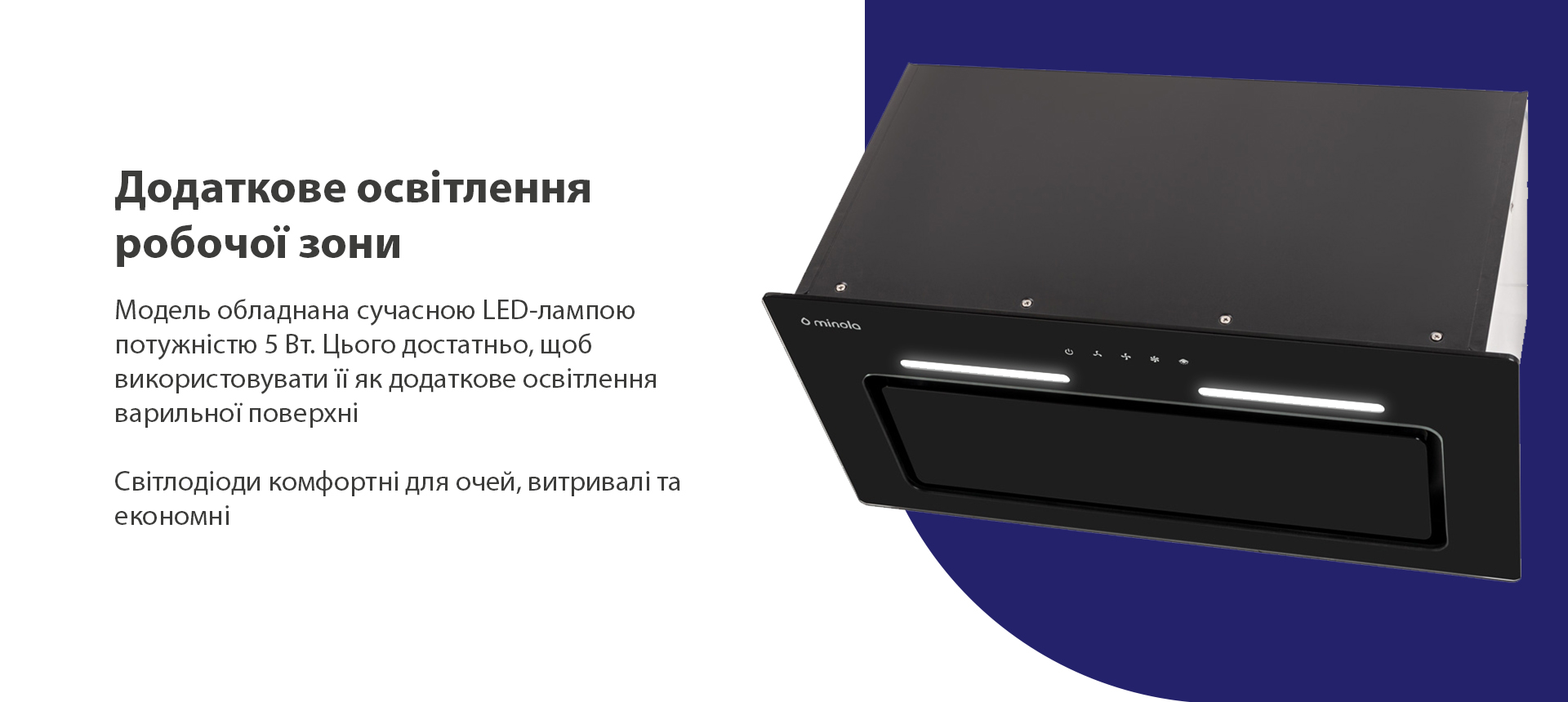 Модель обладнана сучасною LED-лампою потужністю 5 Вт. Цього достатньо, щоб використовувати її як додаткове освітлення варильної поверхні. Світлодіоди комфортні для очей, витривалі та економні