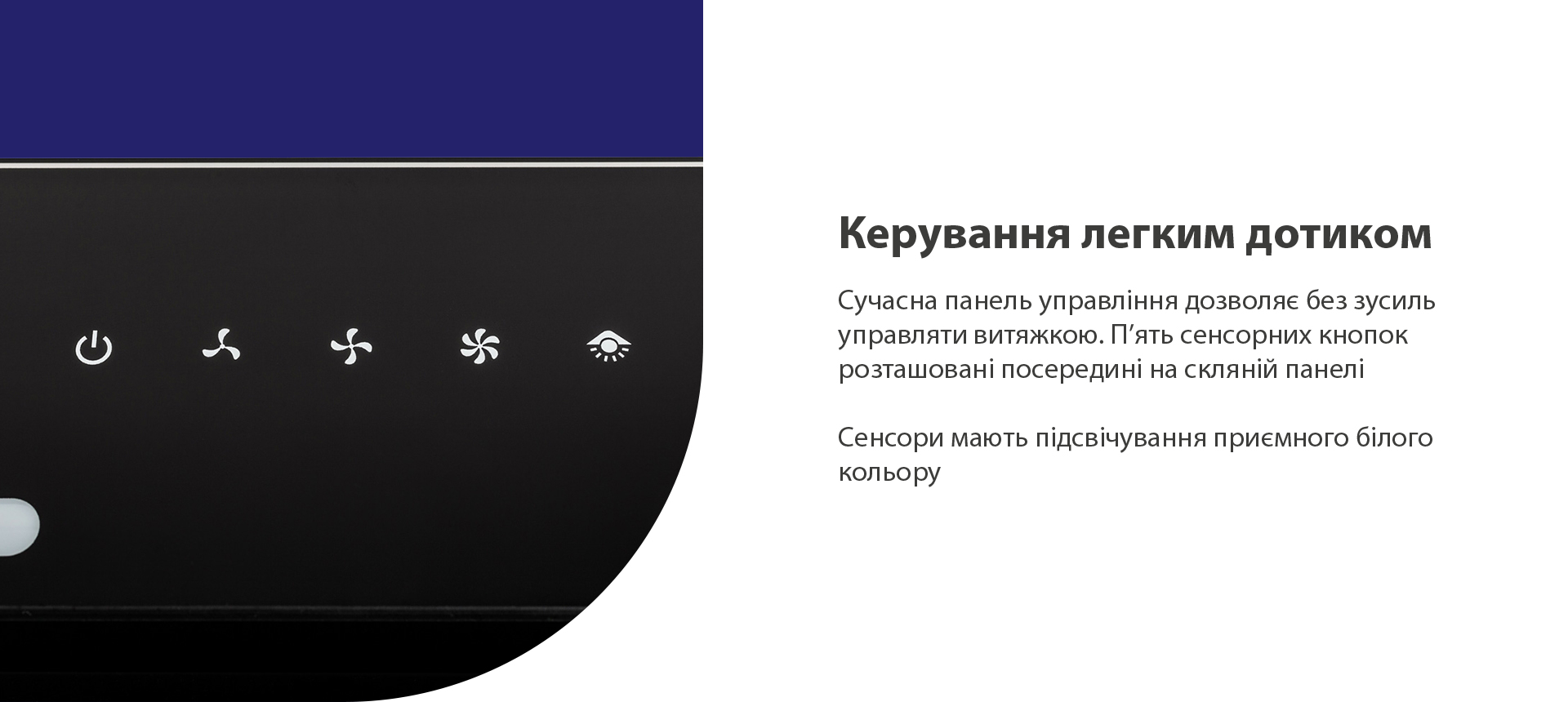 Сучасна панель управління дозволяє без зусиль управляти витяжкою. П’ять сенсорних кнопок розташовані посередині на скляній панелі. Сенсори мають підсвічування приємного білого кольору