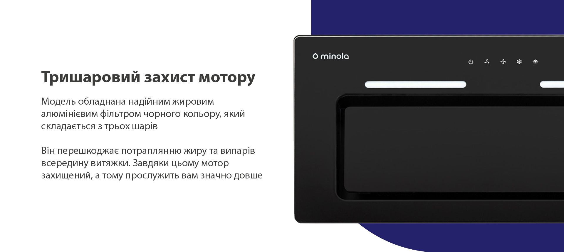 Модель обладнана надійним жировим алюмінієвим фільтром чорного кольору, який складається з трьох шарів. Він перешкоджає потраплянню жиру та випарів всередину витяжки. Завдяки цьому мотор захищений, а тому прослужить вам значно довше