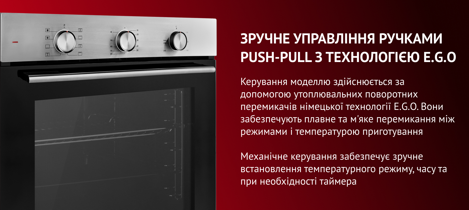 Зручне управління Ручками Push-pull з технологією E.g.o Керування моделлю здійснюється за допомогою утоплювальних поворотних перемикачів німецької технології E.G.O. Вони забезпечують плавне та м'яке перемикання між режимами і температурою приготування