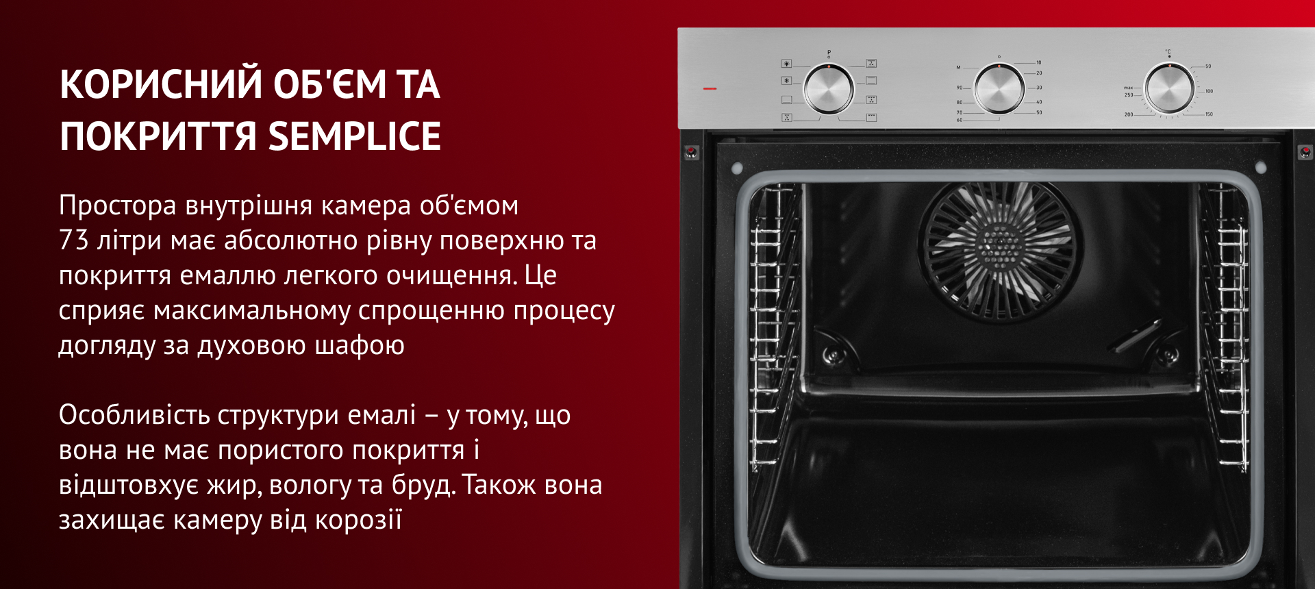 КОРИСНИЙ ОБ'ЄМ ТА ПОКРИТТЯ SEMPLICE Простора внутрішня камера об'ємом 73 літри має абсолютно рівну поверхню та покриття емаллю легкого очищення. Це сприяє максимальному спрощенню процесу догляду за духовою шафою. Особливість структури емалі – у тому, що вона не має пор і відштовхує жир, вологу та бруд. Також вона захищає камеру від корозії