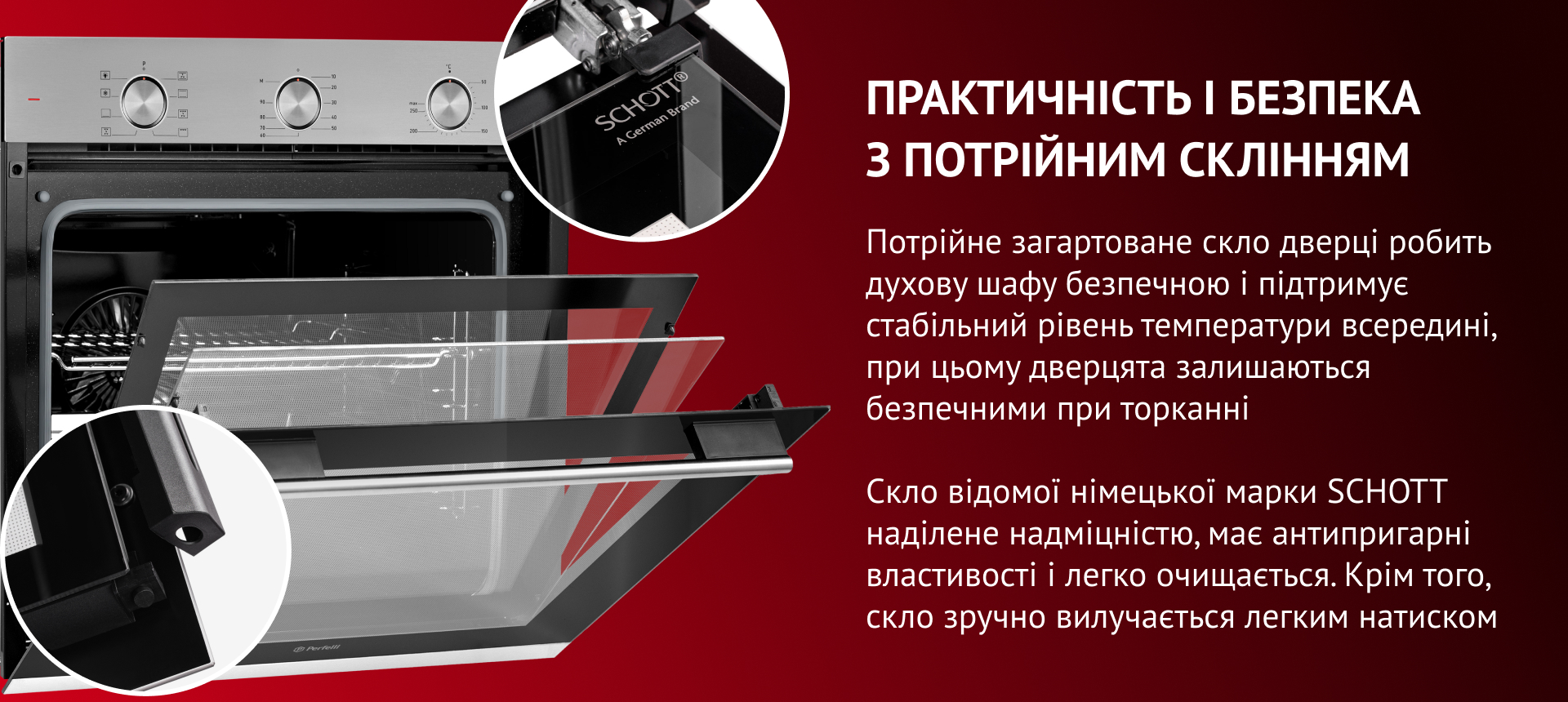 ПРАКТИЧНІСТЬ І БЕЗПЕКА З ПОТРІЙНИМ СКЛІННЯМ Потрійне загартоване скло дверцят робить духову шафу безпечною та підтримує стабільний рівень температури всередині. Скло відомої німецької марки SCHOTT наділене надміцністю, має антипригарні властивості та легко очищается. Окрім того, скло зручно вилучається легким натиском