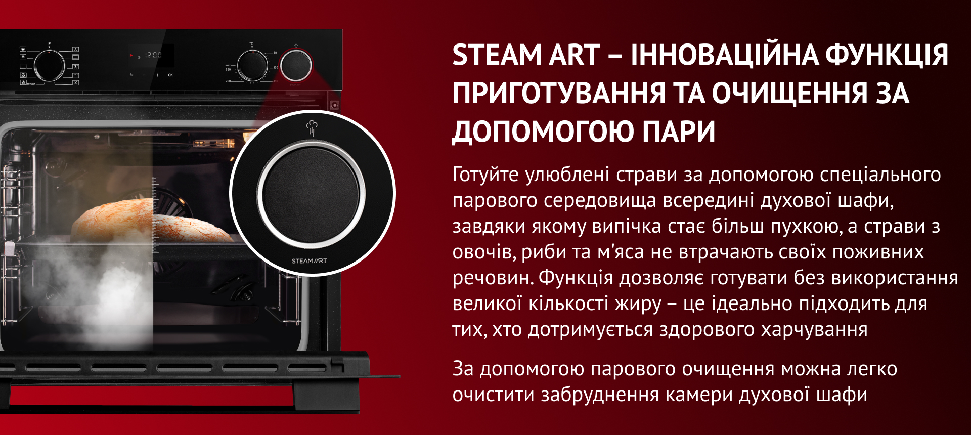 STEAM ART – ІННОВАЦІЙНА ФУНКЦІЯ ПРИГОТУВАННЯ ТА ОЧИЩЕННЯ ЗА ДОПОМОГОЮ ПАРИ Готуйте улюблені страви за допомогою спеціального парового середовища всередині духової шафи, завдяки якому випічка стає більш пухкою, а страви з овочів, риби та м'яса не втрачають своїх поживних речовин. Функція дозволяє готувати без використання великої кількості жиру – це ідеально підходить для тих, хто дотримується здорового харчування