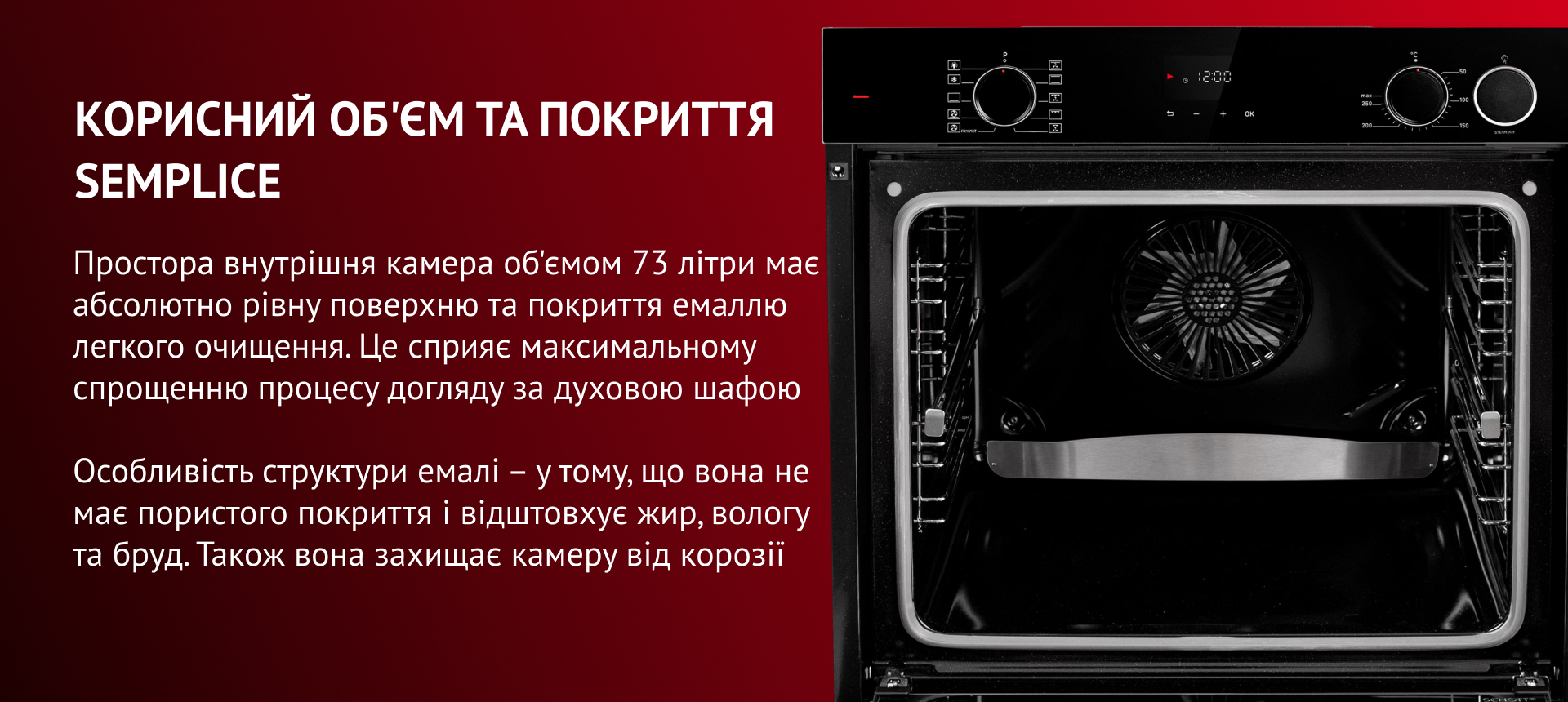 Корисний об'єм та покриття semplice Простора внутрішня камера об'ємом 73 літри має абсолютно рівну поверхню та покриття емаллю легкого очищення. Це сприяє максимальному спрощенню процесу догляду за духовою шафою