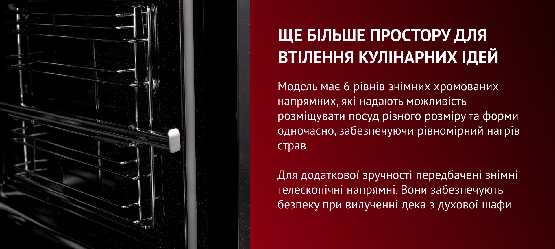 ще більше простору для втілення кулінарних ідей Модель має 6 рівнів знімних хромованих напрямних, які надають можливість розміщувати посуд різного розміру та форми одночасно, забезпечуючи рівномірний нагрів страв