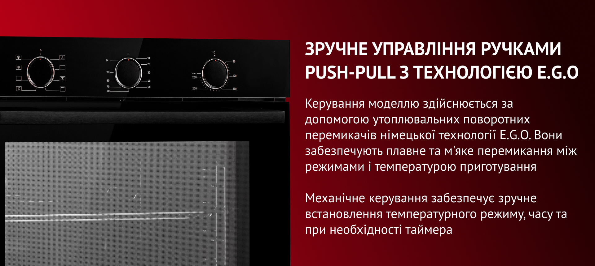 ПРАКТИЧНІСТЬ І БЕЗПЕКА З ПОТРІЙНИМ СКЛІННЯМ Потрійне загартоване скло дверцят робить духову шафу безпечною та підтримує стабільний рівень температури всередині. Скло відомої німецької марки SCHOTT наділене надміцністю, має антипригарні властивості та легко очищается. Окрім того, скло зручно вилучається легким натиском