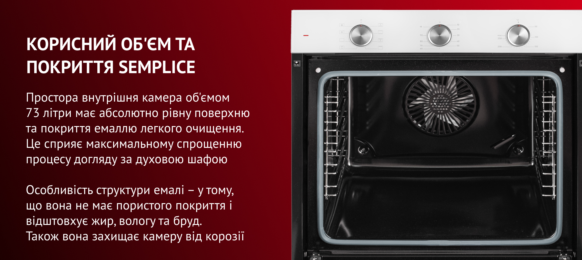 КОРИСНИЙ ОБ'ЄМ ТА ПОКРИТТЯ SEMPLICE Простора внутрішня камера об'ємом 73 літри має абсолютно рівну поверхню та покриття емаллю легкого очищення. Це сприяє максимальному спрощенню процесу догляду за духовою шафою. Особливість структури емалі – у тому, що вона не має пор і відштовхує жир, вологу та бруд. Також вона захищає камеру від корозії