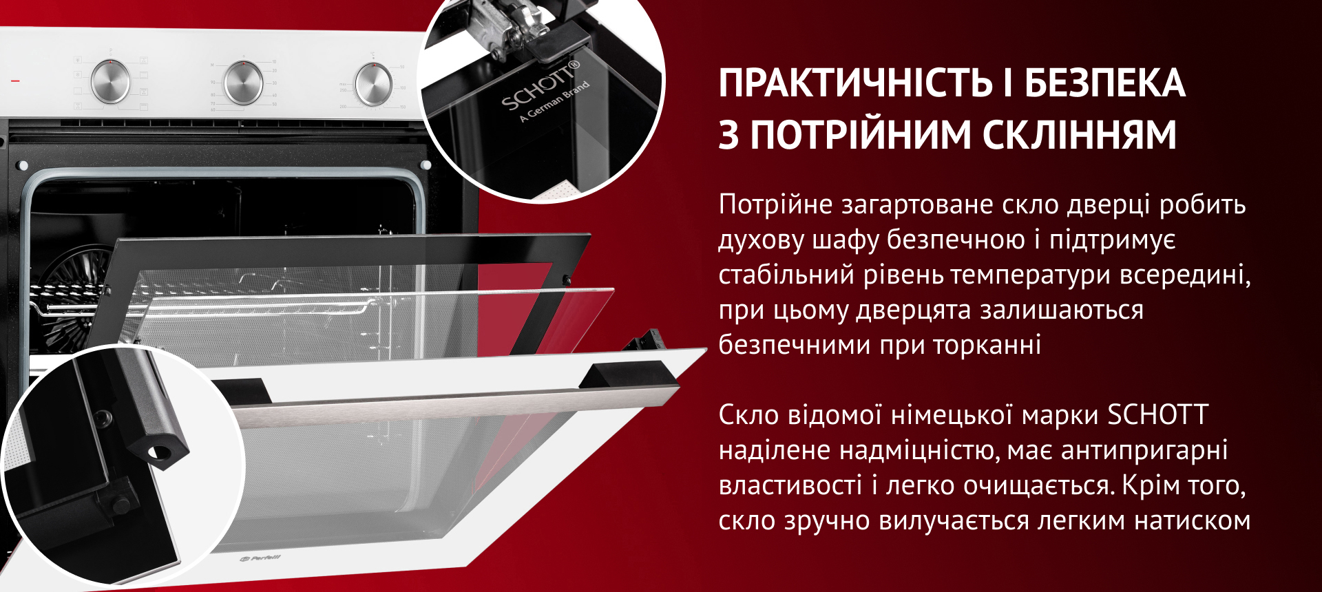 ПРАКТИЧНІСТЬ І БЕЗПЕКА З ПОТРІЙНИМ СКЛІННЯМ Потрійне загартоване скло дверцят робить духову шафу безпечною та підтримує стабільний рівень температури всередині. Скло відомої німецької марки SCHOTT наділене надміцністю, має антипригарні властивості та легко очищается. Окрім того, скло зручно вилучається легким натиском