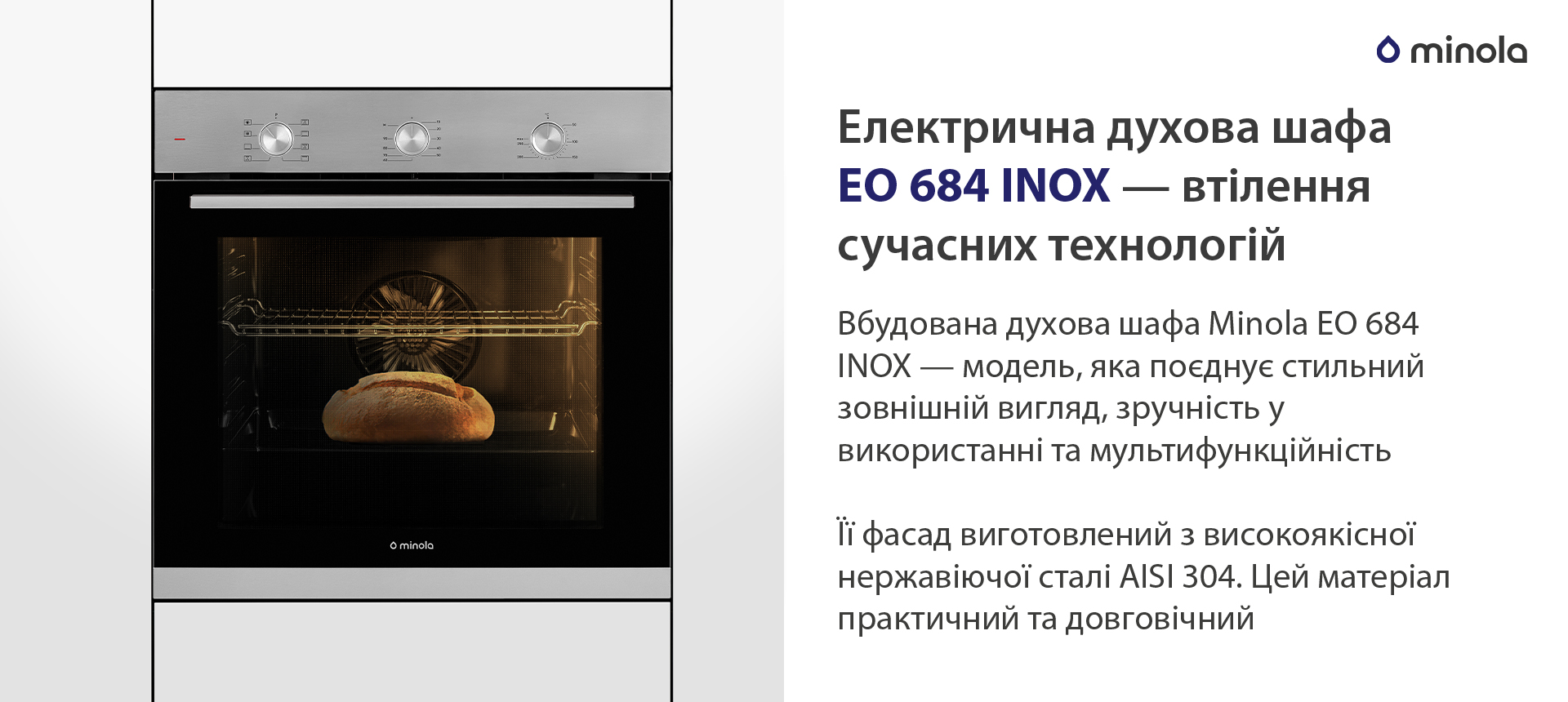 Електрична духова шафа EO 684 INOX — втілення сучасних технологій Вбудована духова шафа Minola EO 684 INOX — модель, яка поєднує стильний зовнішній вигляд, зручність у використанні та мультифункційність. Її фасад виготовлений з високоякісної нержавіючої сталі AISI 304. Цей матеріал практичний та довговічний
