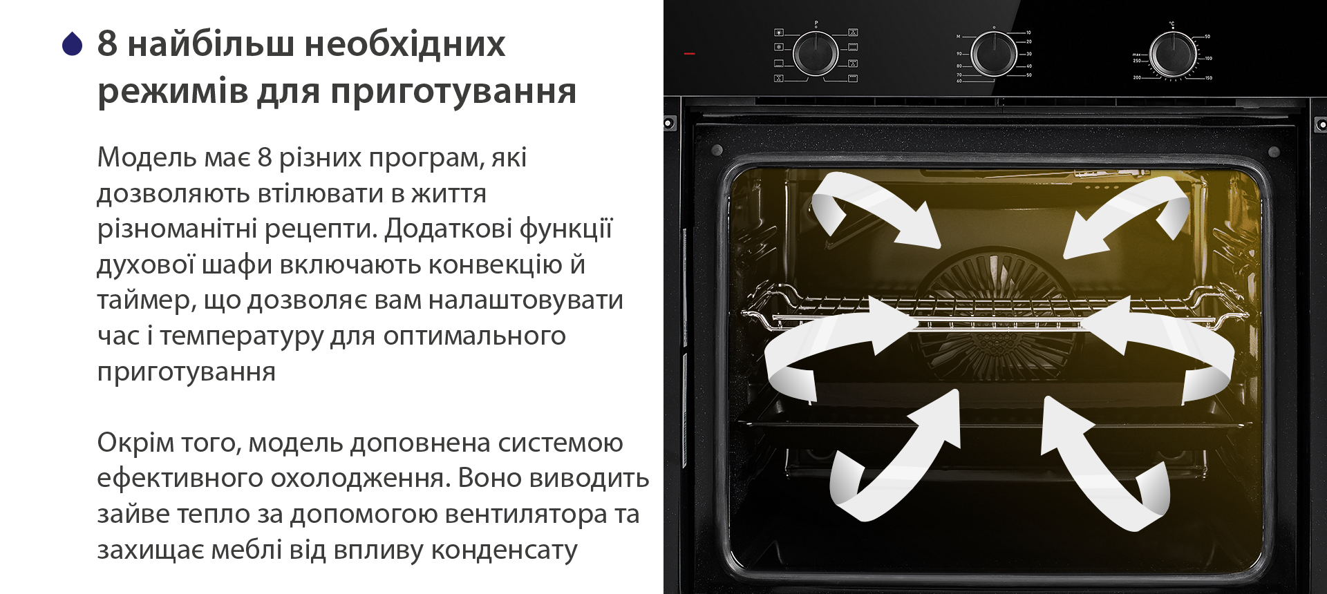 8 найбільш необхідних режимів для приготування Модель має 8 різних програм, які дозволяють втілювати в життя різноманітні рецепти. Додаткові функції духової шафи включають конвекцію й таймер, що дозволяє вам налаштовувати час і температуру для оптимального приготування. Окрім того, модель доповнена системою ефективного охолодження. Воно виводить зайве тепло за допомогою вентилятора та захищає меблі від впливу конденсату