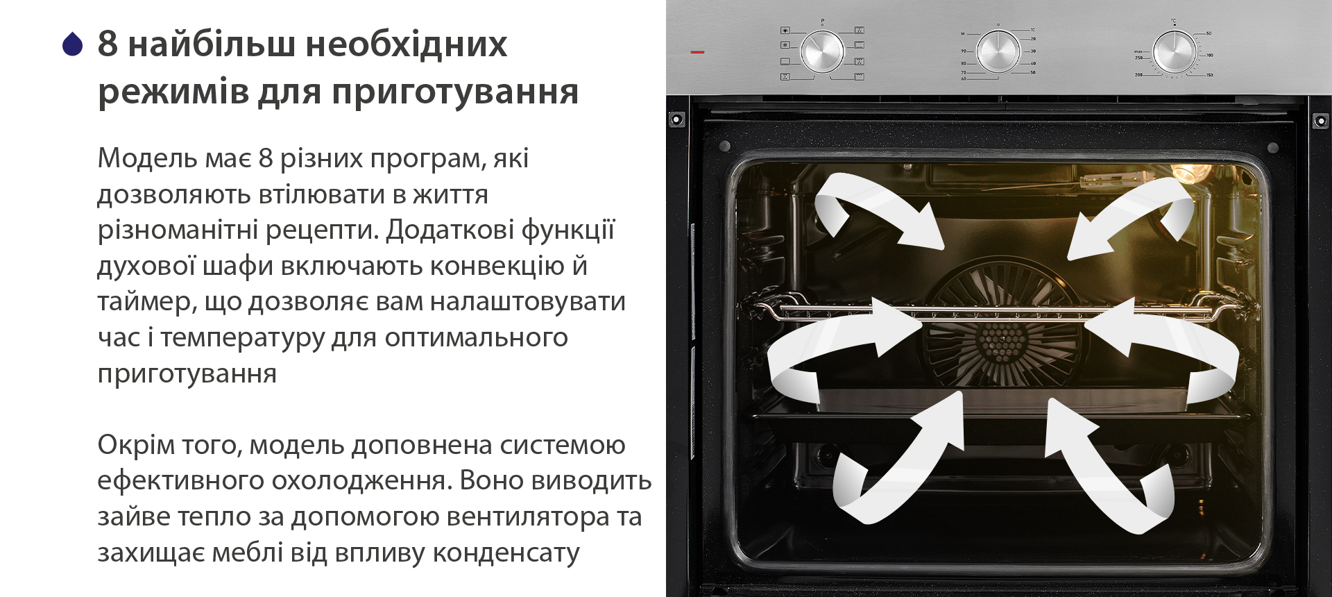 8 найбільш необхідних режимів для приготування Модель має 8 різних програм, які дозволяють втілювати в життя різноманітні рецепти. Додаткові функції духової шафи включають конвекцію й таймер, що дозволяє вам налаштовувати час і температуру для оптимального приготування. Окрім того, модель доповнена системою ефективного охолодження. Воно виводить зайве тепло за допомогою вентилятора та захищає меблі від впливу конденсату