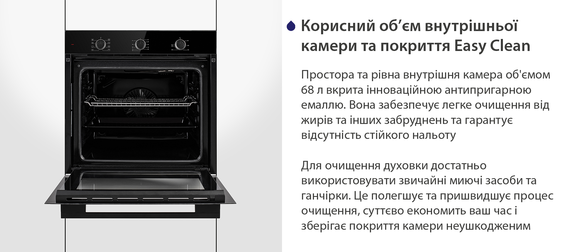 Корисний об'єм внутрішньої камери та покриття Easy Clean Простора та рівна внутрішня камера об'ємом 68 л вкрита інноваційною антипригарною емаллю Easy Clean. Вона забезпечує легке очищення від жирів та інших забруднень та гарантує відсутність стійкого нальоту. Для очищення духовки достатньо використовувати звичайні миючі засоби та ганчірки. Це полегшує та пришвидшує процес очищення, суттєво економить ваш часі зберігає покриття камери неушкодженим