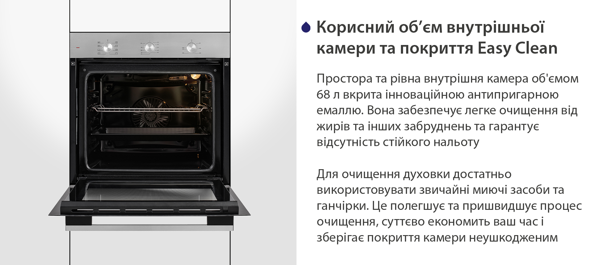 Корисний об'єм внутрішньої камери та покриття Easy Clean Простора та рівна внутрішня камера об'ємом 68 л вкрита інноваційною антипригарною емаллю Easy Clean. Вона забезпечує легке очищення від жирів та інших забруднень та гарантує відсутність стійкого нальоту. Для очищення духовки достатньо використовувати звичайні миючі засоби та ганчірки. Це полегшує та пришвидшує процес очищення, суттєво економить ваш часі зберігає покриття камери неушкодженим