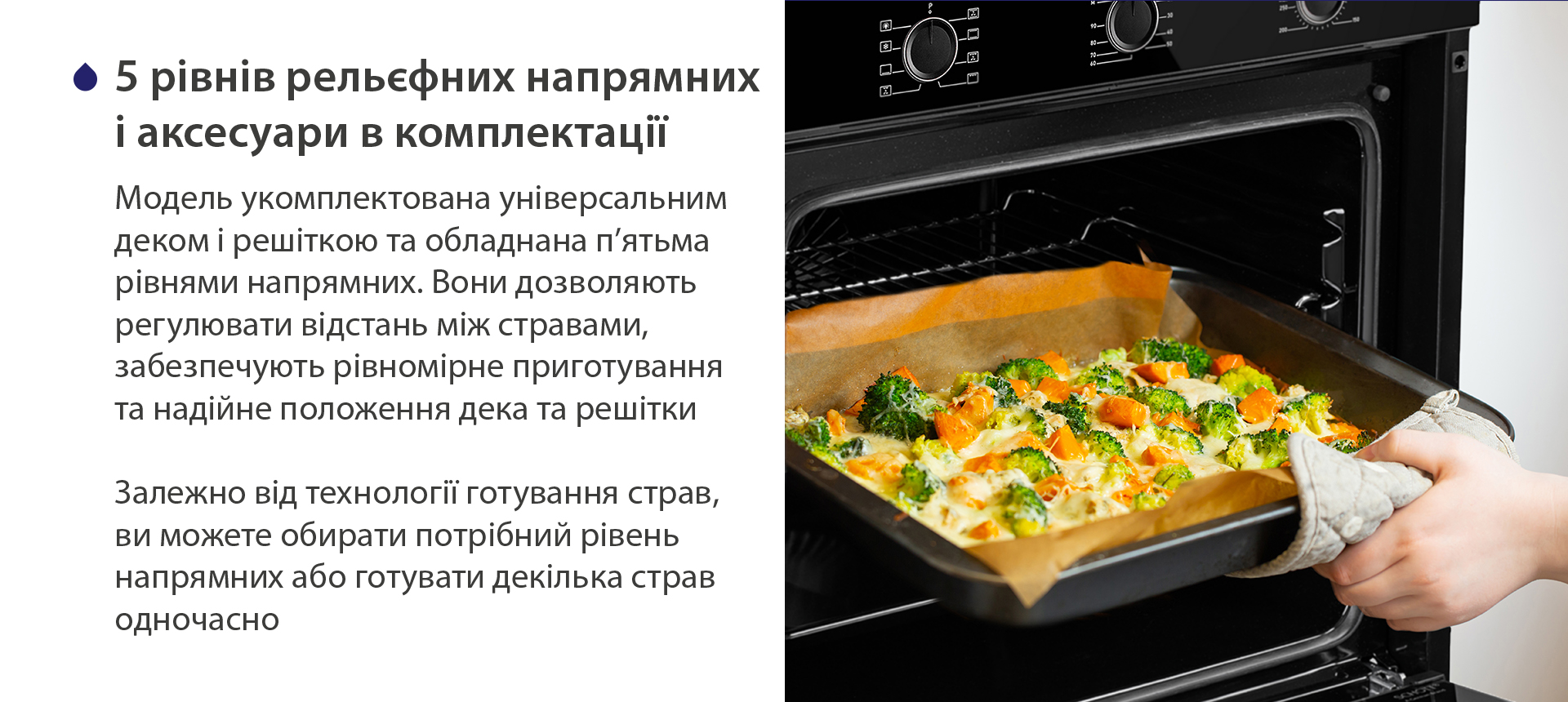 5 рівнів рельєфних напрямних і аксесуари в комплектації Модель укомплектована універсальним деком і решіткою та обладнана п'ятьма рівнями напрямних. Вони дозволяють регулювати відстань між стравами, забезпечують рівномірне приготування та надійне положення дека та решітки. Залежно від технології готування страв, ви можете обирати потрібний рівень напрямних або готувати декілька страв одночасно