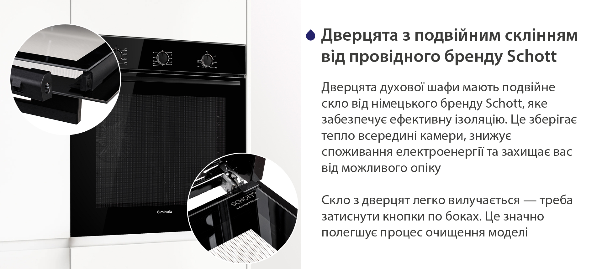 Дверцята з подвійним склінням від провідного бренду Schott Дверцята духової шафи мають подвійне скло від німецького бренду Schott, яке забезпечує ефективну ізоляцію. Це зберігає тепло всередині камери, знижує споживання електроенергії та захищає вас від можливого опіку. Скло з дверцят легко вилучається — треба затиснути кнопки по боках. Це значно полегшує процес очищення моделі