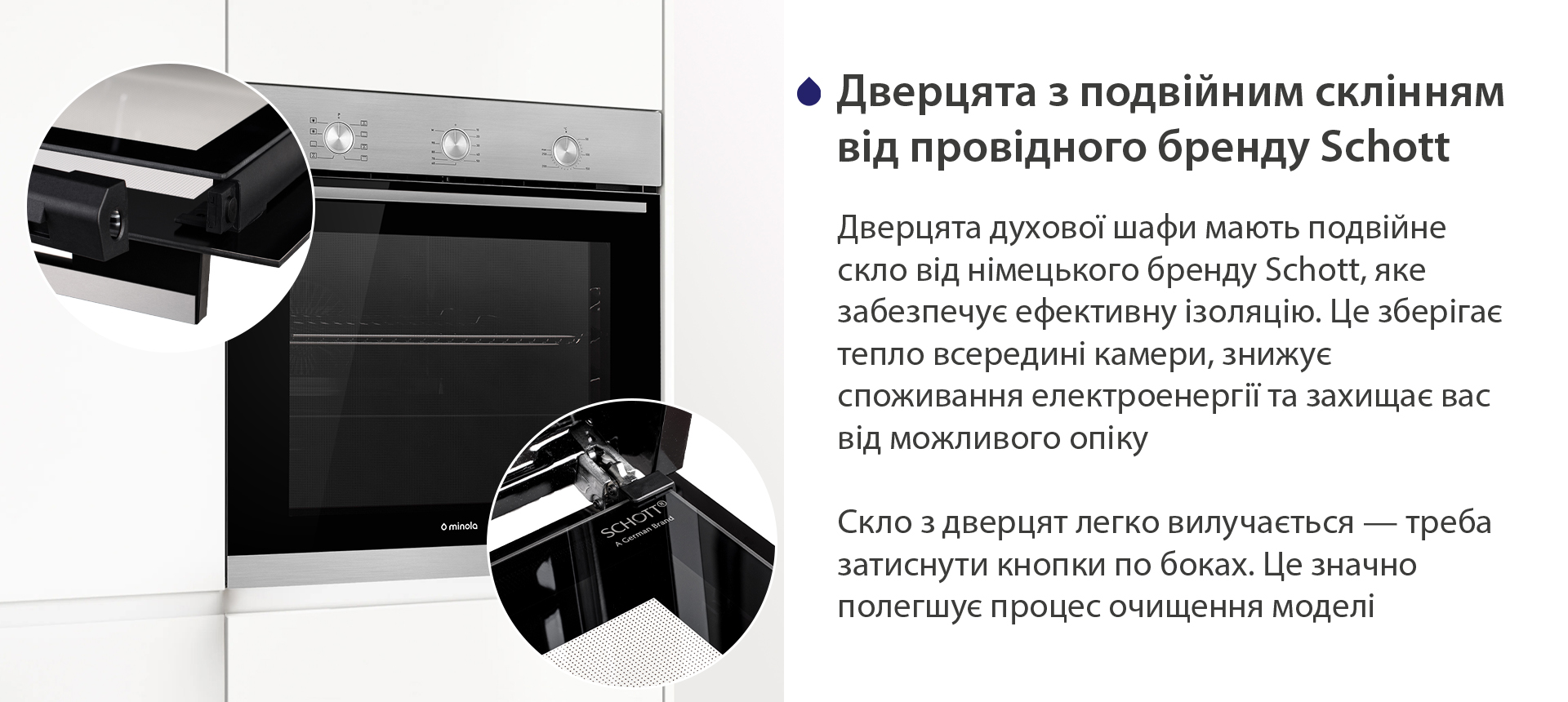 Дверцята з подвійним склінням від провідного бренду Schott Дверцята духової шафи мають подвійне скло від німецького бренду Schott, яке забезпечує ефективну ізоляцію. Це зберігає тепло всередині камери, знижує споживання електроенергії та захищає вас від можливого опіку. Скло з дверцят легко вилучається — треба затиснути кнопки по боках. Це значно полегшує процес очищення моделі