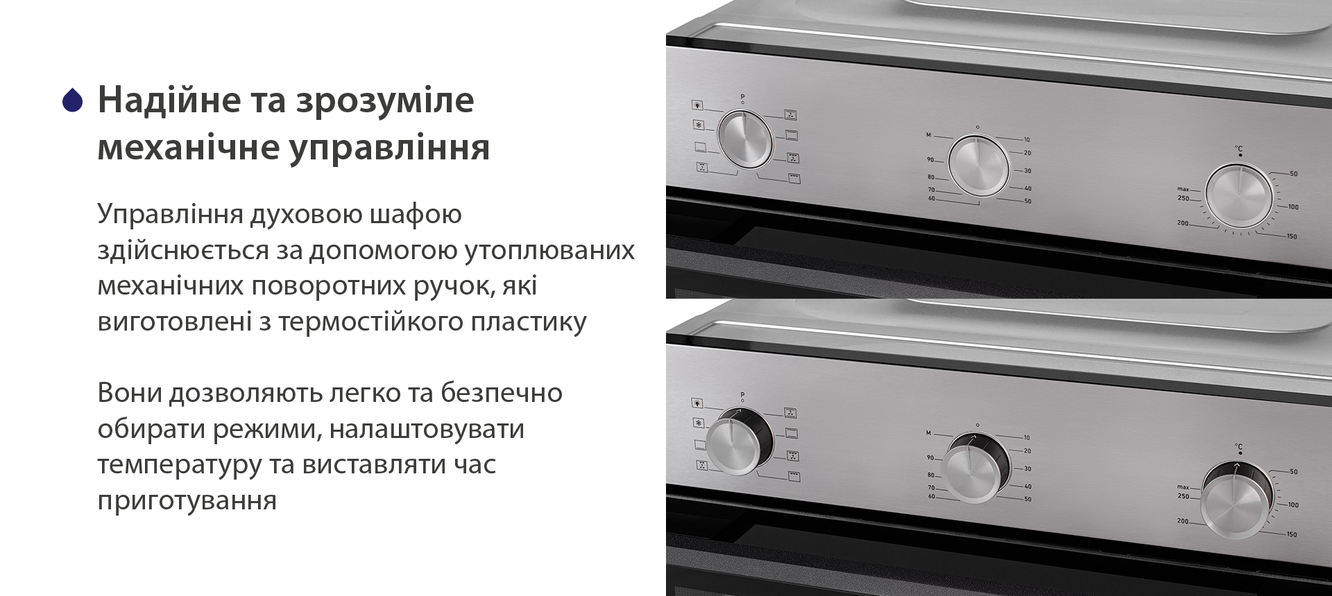 Надійне та зрозуміле механічне управління Управління духовою шафою здійснюється за допомогою утоплюваних механічних поворотних ручок, які виготовлені з термостійкого пластику. Вони дозволяють легко та безпечно обирати режими, налаштовувати температуру та виставляти час приготування