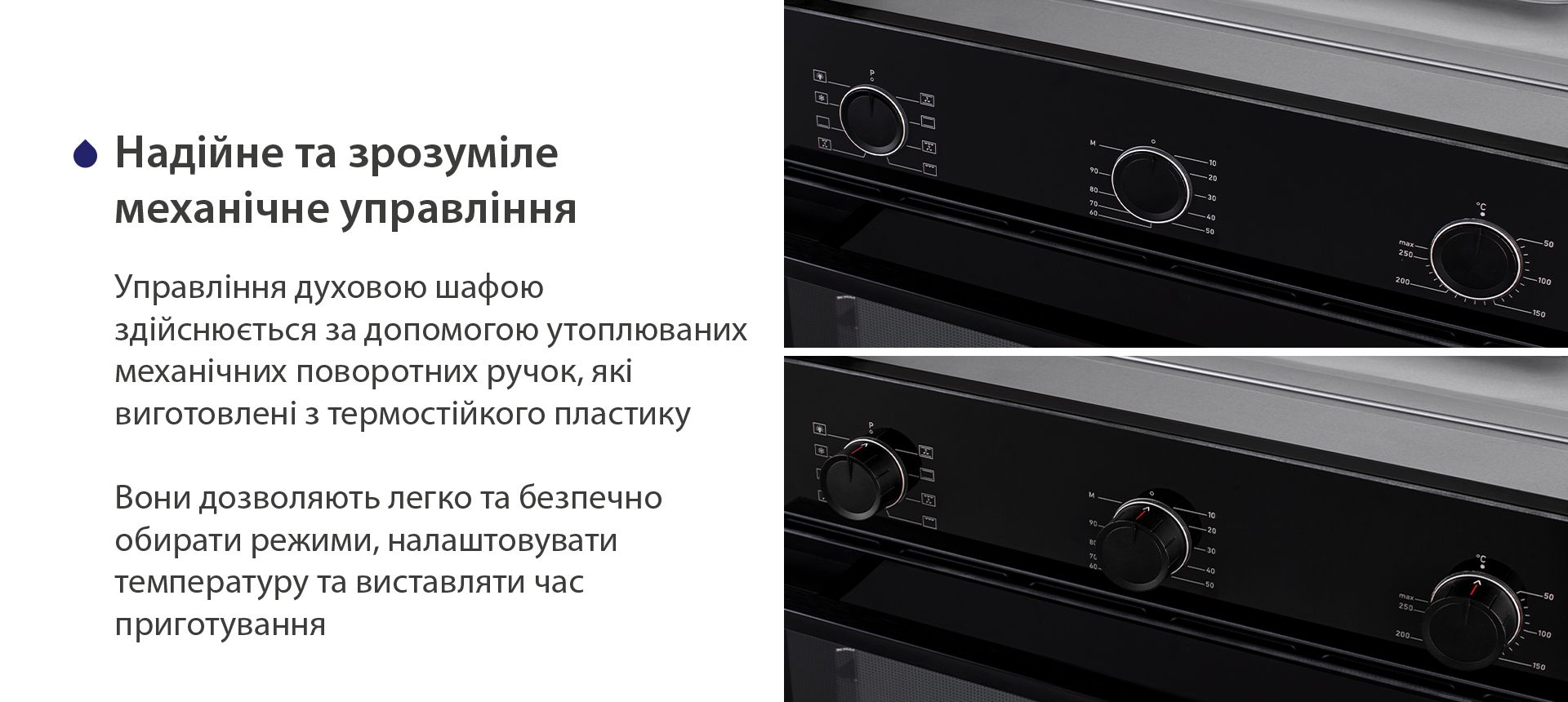 Надійне та зрозуміле механічне управління Управління духовою шафою здійснюється за допомогою утоплюваних механічних поворотних ручок, які виготовлені з термостійкого пластику. Вони дозволяють легко та безпечно обирати режими, налаштовувати температуру та виставляти час приготування