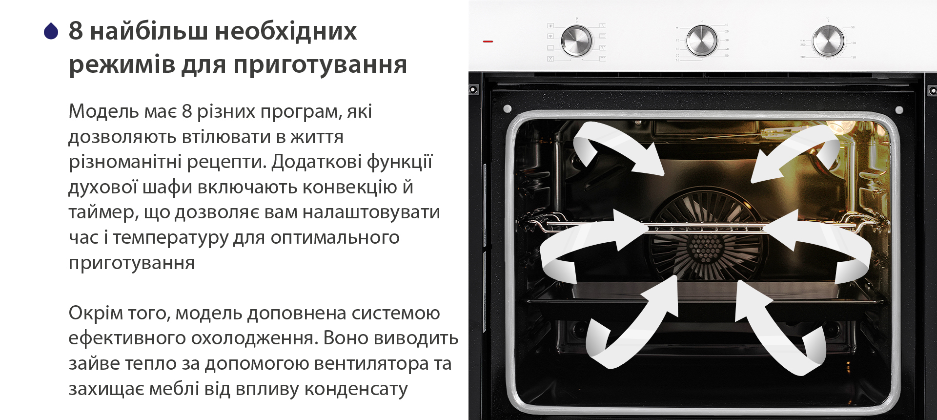 8 найбільш необхідних режимів для приготування Модель має 8 різних програм, які дозволяють втілювати в життя різноманітні рецепти. Додаткові функції духової шафи включають конвекцію й таймер, що дозволяє вам налаштовувати час і температуру для оптимального приготування. Окрім того, модель доповнена системою ефективного охолодження. Воно виводить зайве тепло за допомогою вентилятора та захищає меблі від впливу конденсату