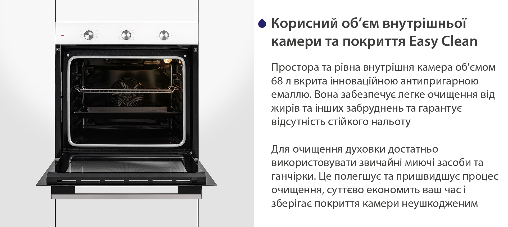Корисний об'єм внутрішньої камери та покриття Easy Clean Простора та рівна внутрішня камера об'ємом 68 л вкрита інноваційною антипригарною емаллю Easy Clean. Вона забезпечує легке очищення від жирів та інших забруднень та гарантує відсутність стійкого нальоту. Для очищення духовки достатньо використовувати звичайні миючі засоби та ганчірки. Це полегшує та пришвидшує процес очищення, суттєво економить ваш часі зберігає покриття камери неушкодженим