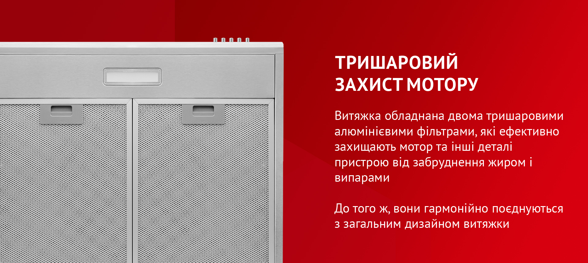 Витяжка обладнана двома тришаровими алюмінієвими фільтрами, які ефективно захищають мотор та інші деталі пристрою від забруднення жиром і випарами. До того ж, вони гармонійно поєднуються з загальним дизайном витяжки