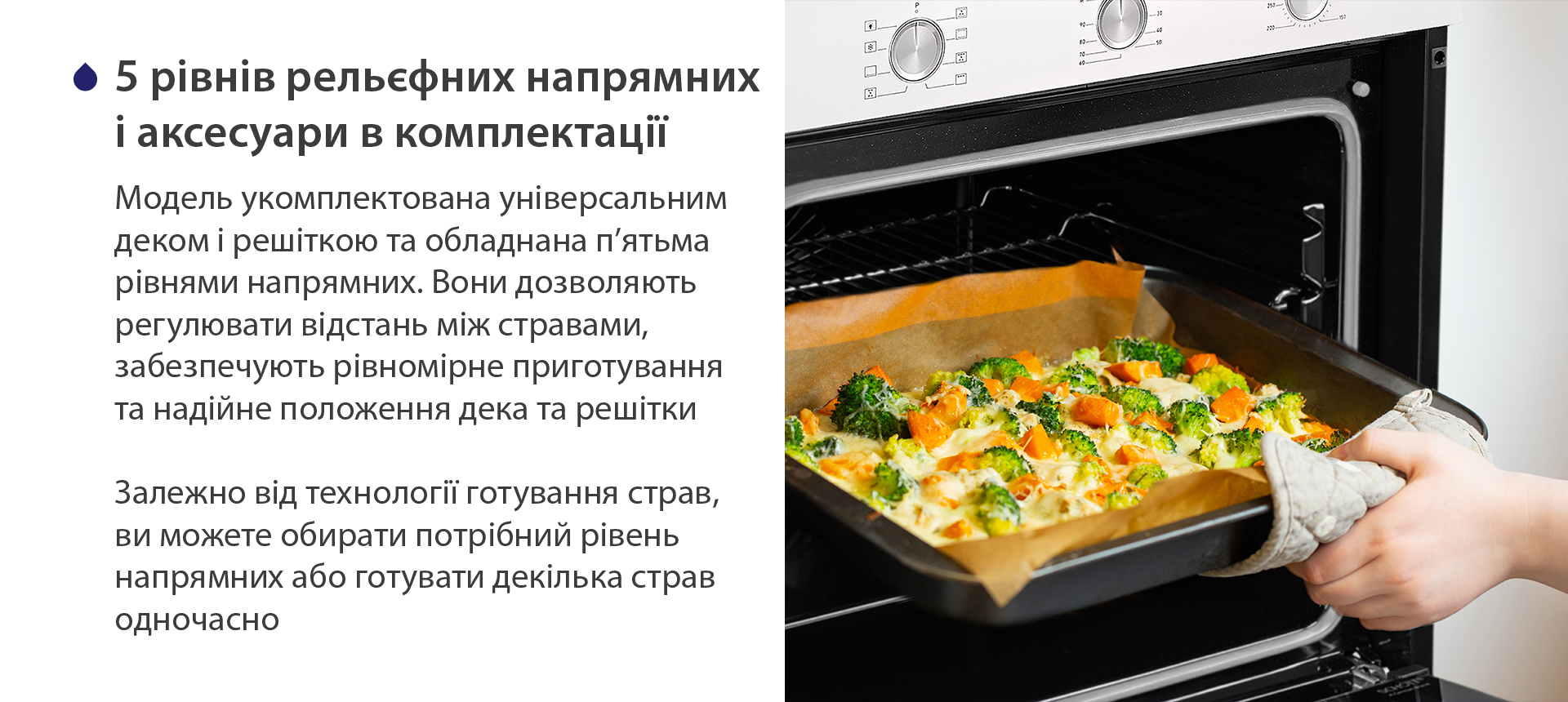 5 рівнів рельєфних напрямних і аксесуари в комплектації Модель укомплектована універсальним деком і решіткою та обладнана п'ятьма рівнями напрямних. Вони дозволяють регулювати відстань між стравами, забезпечують рівномірне приготування та надійне положення дека та решітки. Залежно від технології готування страв, ви можете обирати потрібний рівень напрямних або готувати декілька страв одночасно