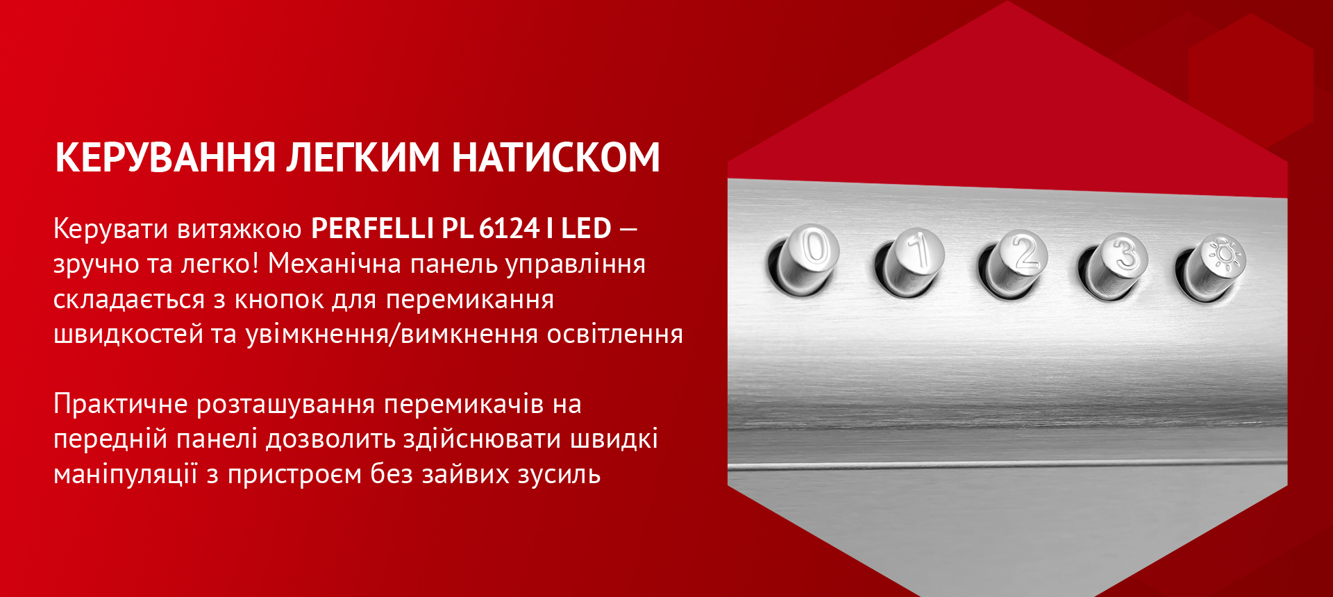 Керувати витяжкою PERFELLI PL 6124 I LED – зручно та легко! Механічна панель управління складається з кнопок для перемикання швидкостей та увімкнення/вимкнення освітлення. Практичне розташування перемикачів на передній панелі дозволить здійснювати швидкі маніпуляції з пристроєм без зайвих зусиль