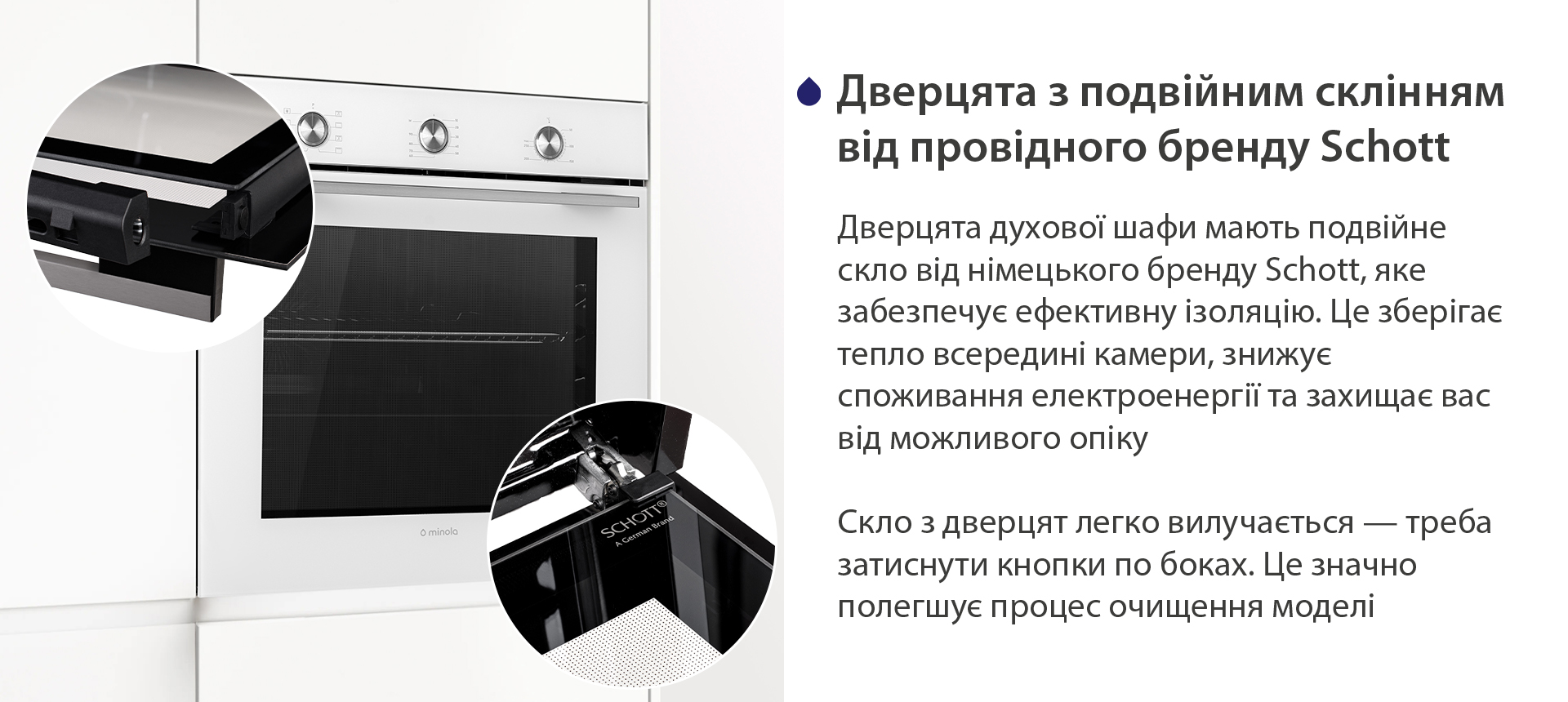 Дверцята з подвійним склінням від провідного бренду Schott Дверцята духової шафи мають подвійне скло від німецького бренду Schott, яке забезпечує ефективну ізоляцію. Це зберігає тепло всередині камери, знижує споживання електроенергії та захищає вас від можливого опіку. Скло з дверцят легко вилучається — треба затиснути кнопки по боках. Це значно полегшує процес очищення моделі