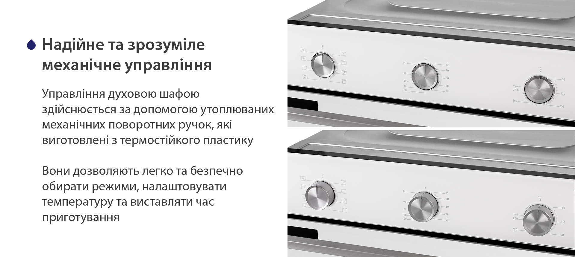 Надійне та зрозуміле механічне управління Управління духовою шафою здійснюється за допомогою утоплюваних механічних поворотних ручок, які виготовлені з термостійкого пластику. Вони дозволяють легко та безпечно обирати режими, налаштовувати температуру та виставляти час приготування