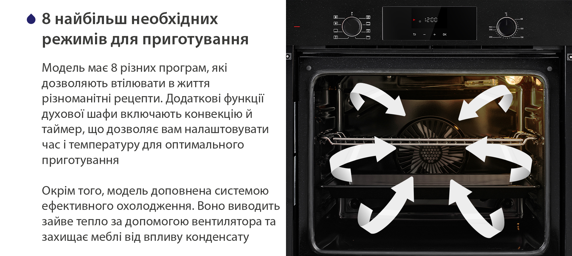 8 найбільш необхідних режимів для приготування Модель має 8 різних програм, які дозволяють втілювати в життя різноманітні рецепти. Додаткові функції духової шафи включають конвекцію й таймер, що дозволяє вам налаштовувати час і температуру для оптимального приготування. Окрім того, модель доповнена системою ефективного охолодження. Воно виводить зайве тепло за допомогою вентилятора та захищає меблі від впливу конденсату
