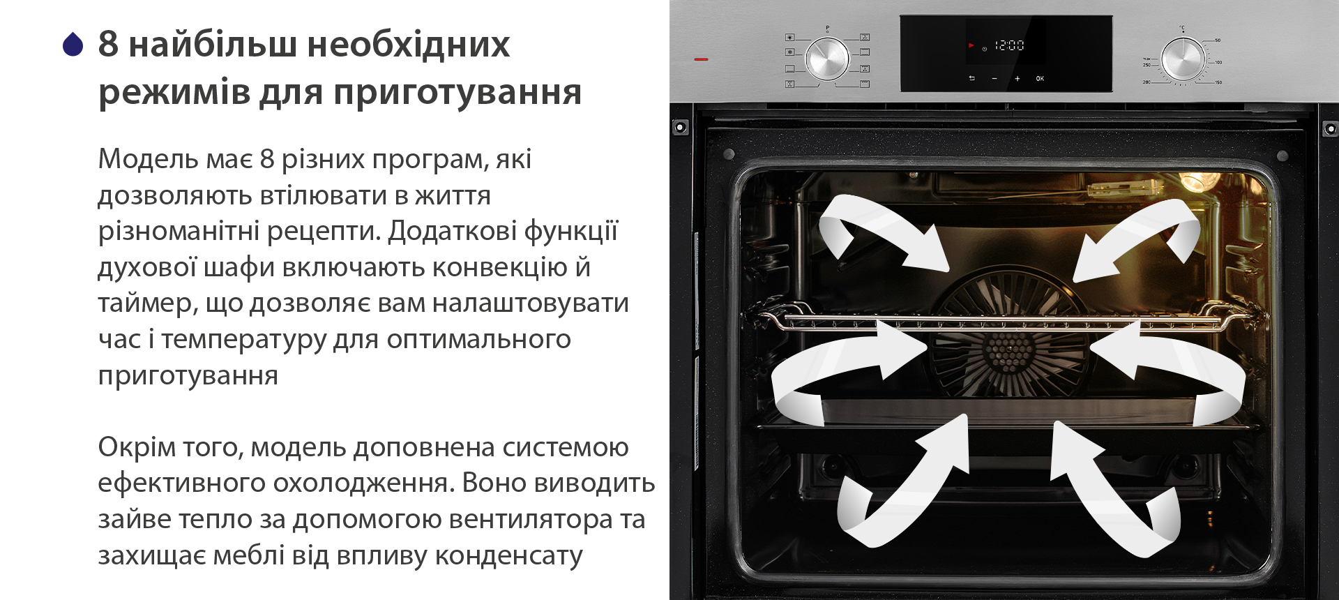 8 найбільш необхідних режимів для приготування Модель має 8 різних програм, які дозволяють втілювати в життя різноманітні рецепти. Додаткові функції духової шафи включають конвекцію й таймер, що дозволяє вам налаштовувати час і температуру для оптимального приготування. Окрім того, модель доповнена системою ефективного охолодження. Воно виводить зайве тепло за допомогою вентилятора та захищає меблі від впливу конденсату
