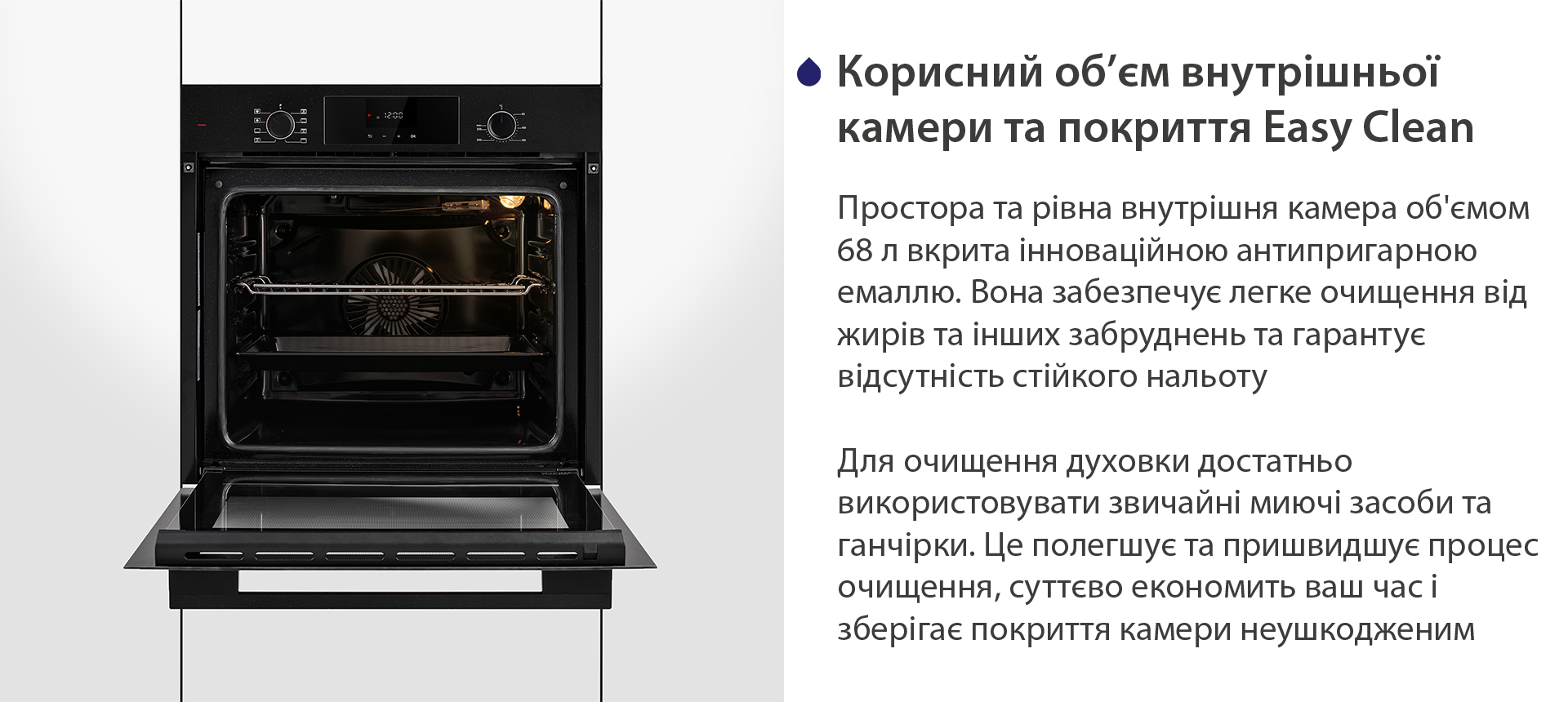 Корисний об'єм внутрішньої камери та покриття Easy Clean Простора та рівна внутрішня камера об'ємом 68 л вкрита інноваційною антипригарною емаллю Easy Clean. Вона забезпечує легке очищення від жирів та інших забруднень та гарантує відсутність стійкого нальоту. Для очищення духовки достатньо використовувати звичайні миючі засоби та ганчірки. Це полегшує та пришвидшує процес очищення, суттєво економить ваш часі зберігає покриття камери неушкодженим