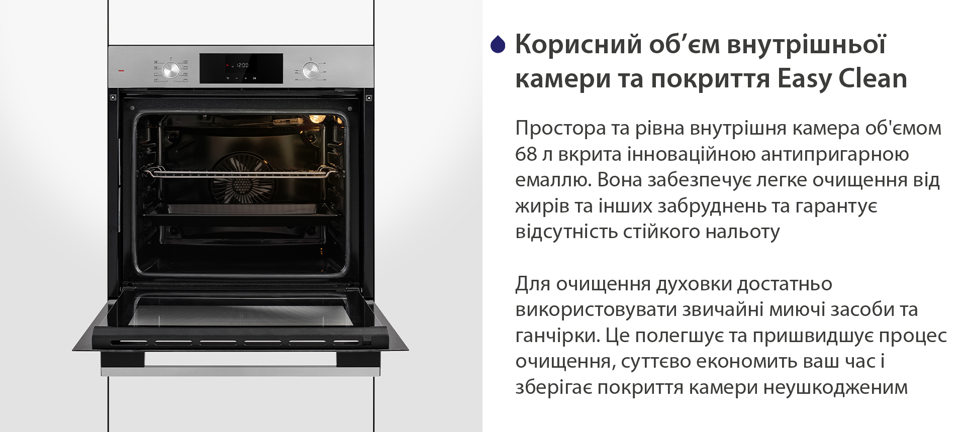 Корисний об'єм внутрішньої камери та покриття Easy Clean Простора та рівна внутрішня камера об'ємом 68 л вкрита інноваційною антипригарною емаллю Easy Clean. Вона забезпечує легке очищення від жирів та інших забруднень та гарантує відсутність стійкого нальоту. Для очищення духовки достатньо використовувати звичайні миючі засоби та ганчірки. Це полегшує та пришвидшує процес очищення, суттєво економить ваш часі зберігає покриття камери неушкодженим