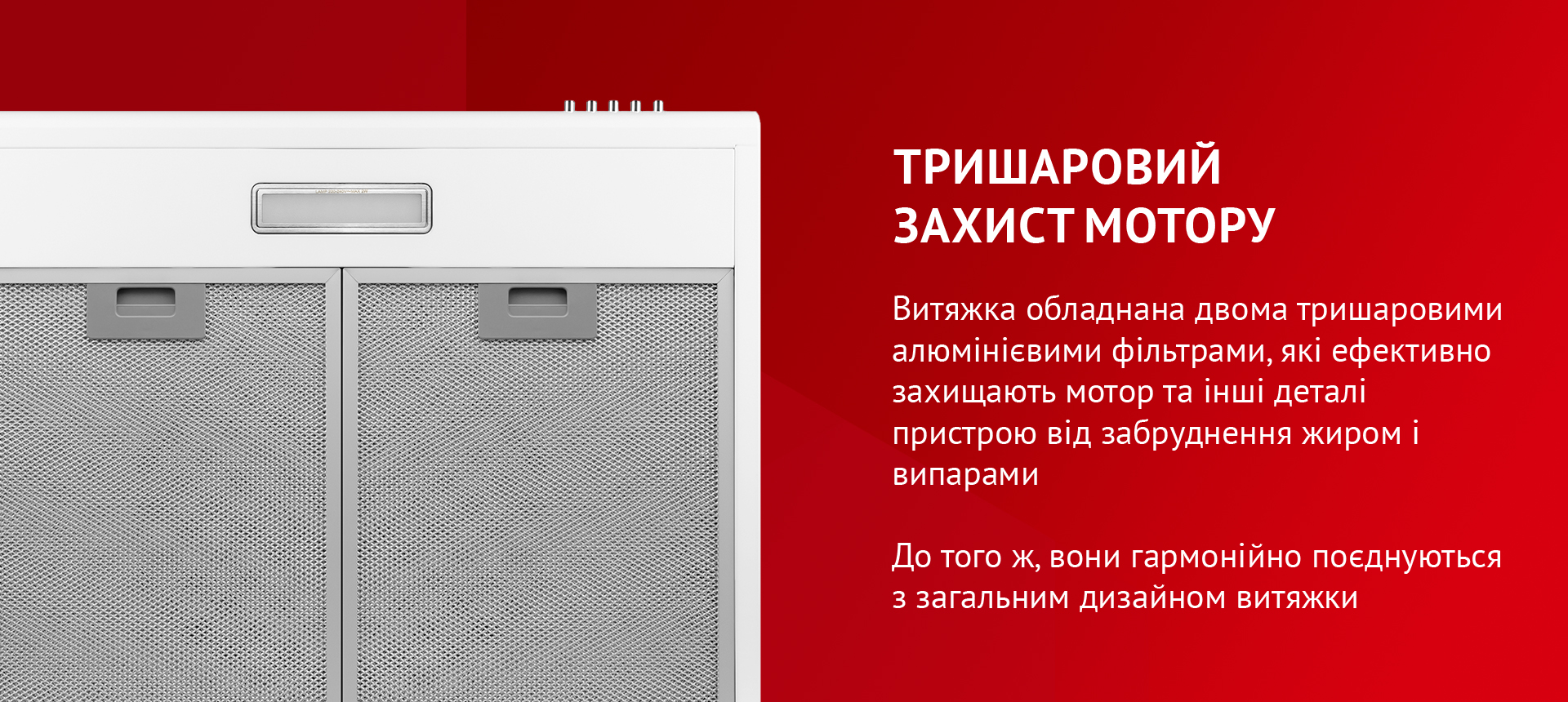 Витяжка обладнана двома тришаровими алюмінієвими фільтрами, які ефективно захищають мотор та інші деталі пристрою від забруднення жиром і випарами. До того ж, вони гармонійно поєднуються з загальним дизайном витяжки