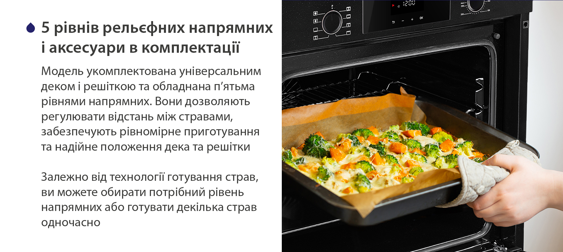 5 рівнів рельєфних напрямних і аксесуари в комплектації Модель укомплектована універсальним деком і решіткою та обладнана п'ятьма рівнями напрямних. Вони дозволяють регулювати відстань між стравами, забезпечують рівномірне приготування та надійне положення дека та решітки. Залежно від технології готування страв, ви можете обирати потрібний рівень напрямних або готувати декілька страв одночасно