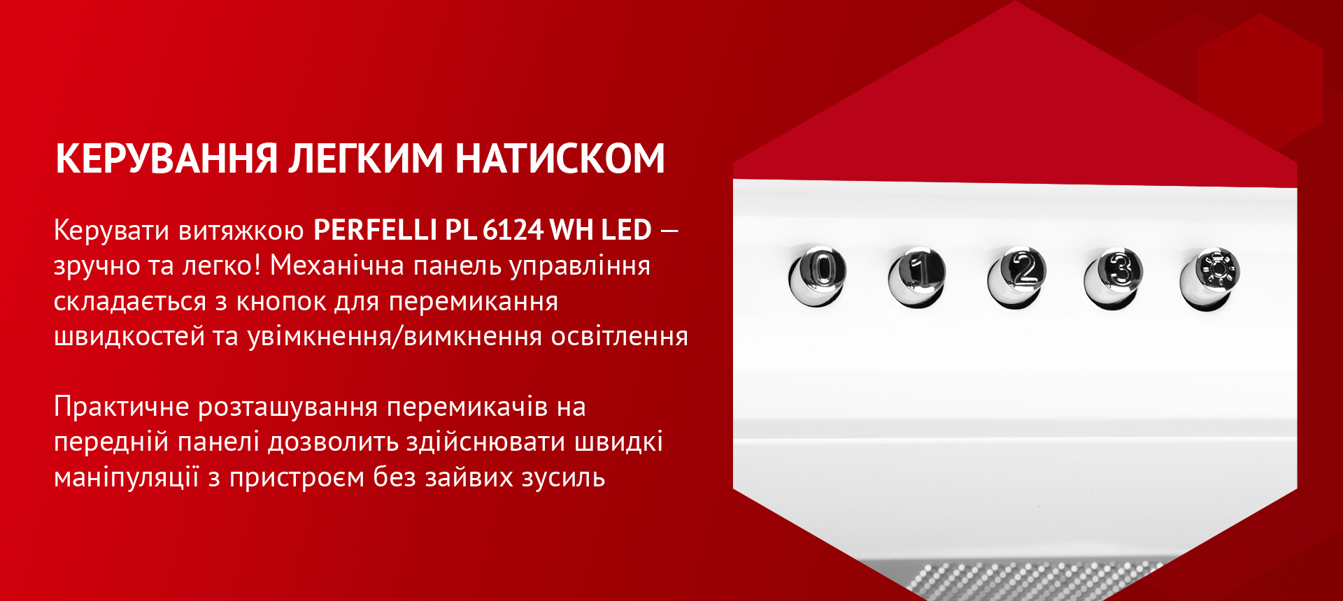 Керувати витяжкою PERFELLI PL 6124 WH LED – зручно та легко! Механічна панель управління складається з кнопок для перемикання швидкостей та увімкнення/вимкнення освітлення. Практичне розташування перемикачів на передній панелі дозволить здійснювати швидкі маніпуляції з пристроєм без зайвих зусиль