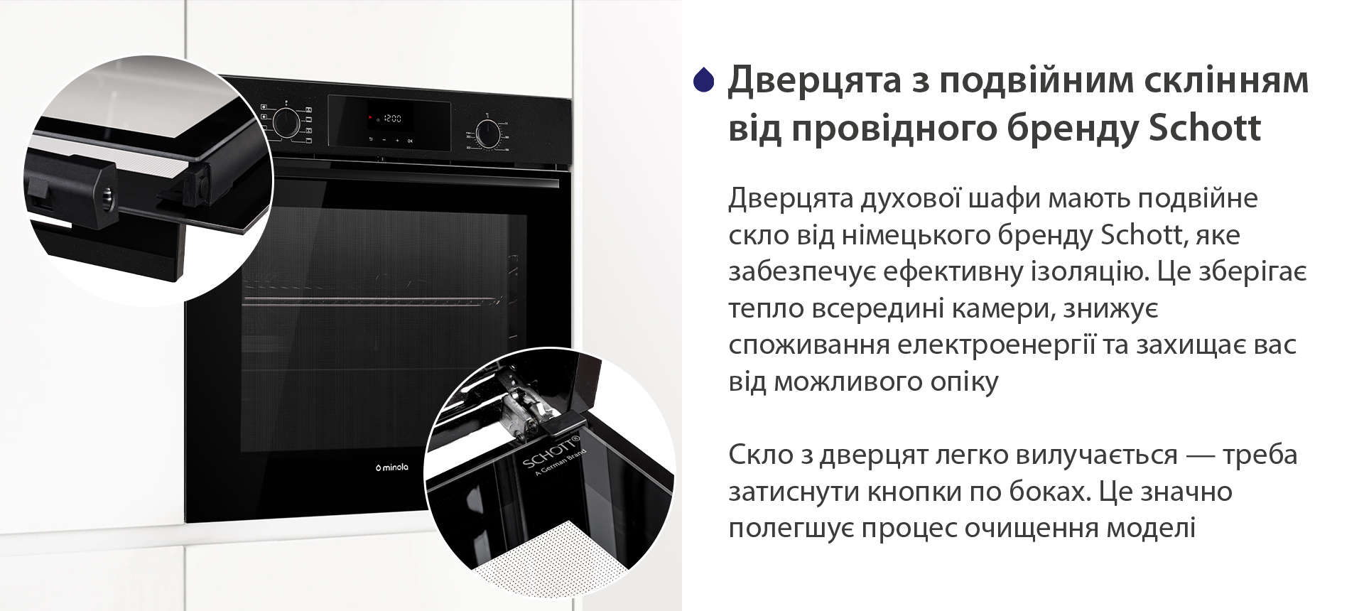 Дверцята з подвійним склінням від провідного бренду Schott Дверцята духової шафи мають подвійне скло від німецького бренду Schott, яке забезпечує ефективну ізоляцію. Це зберігає тепло всередині камери, знижує споживання електроенергії та захищає вас від можливого опіку. Скло з дверцят легко вилучається — треба затиснути кнопки по боках. Це значно полегшує процес очищення моделі