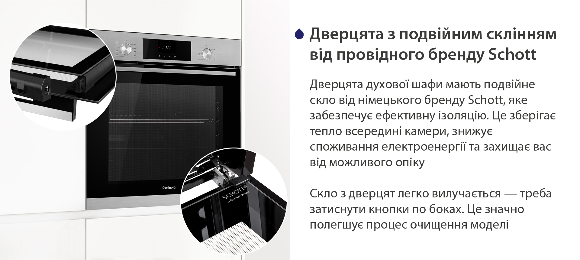 Дверцята з подвійним склінням від провідного бренду Schott Дверцята духової шафи мають подвійне скло від німецького бренду Schott, яке забезпечує ефективну ізоляцію. Це зберігає тепло всередині камери, знижує споживання електроенергії та захищає вас від можливого опіку. Скло з дверцят легко вилучається — треба затиснути кнопки по боках. Це значно полегшує процес очищення моделі