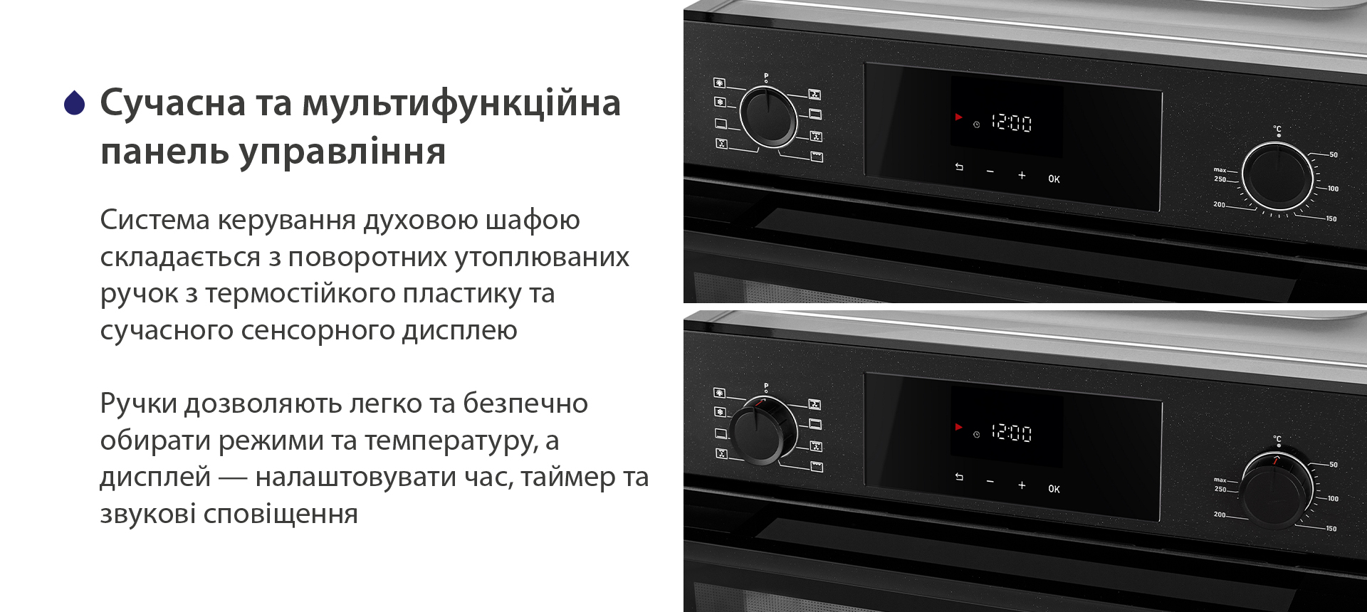Сучасна та мультифункційна панель управління Система керування духовою шафою складається з поворотних утоплюваних ручок з термостійкого пластику та сучасного сенсорного дисплею. Ручки дозволяють легко та безпечно обирати режими та температуру, а дисплей — налаштовувати час, таймер та звукові сповіщення