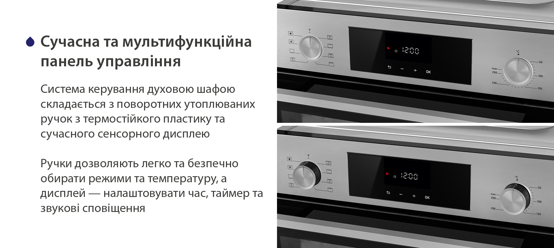 Сучасна та мультифункційна панель управління Система керування духовою шафою складається з поворотних утоплюваних ручок з термостійкого пластику та сучасного сенсорного дисплею. Ручки дозволяють легко та безпечно обирати режими та температуру, а дисплей — налаштовувати час, таймер та звукові сповіщення
