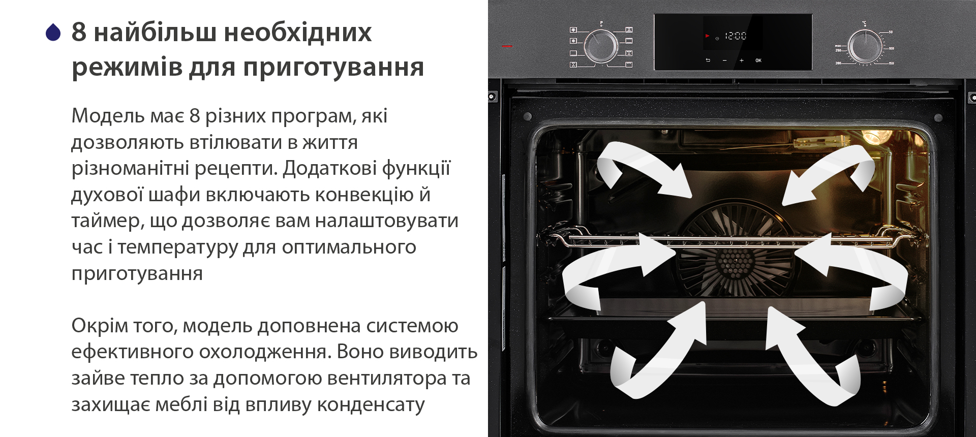 8 найбільш необхідних режимів для приготування Модель має 8 різних програм, які дозволяють втілювати в життя різноманітні рецепти. Додаткові функції духової шафи включають конвекцію й таймер, що дозволяє вам налаштовувати час і температуру для оптимального приготування. Окрім того, модель доповнена системою ефективного охолодження. Воно виводить зайве тепло за допомогою вентилятора та захищає меблі від впливу конденсату