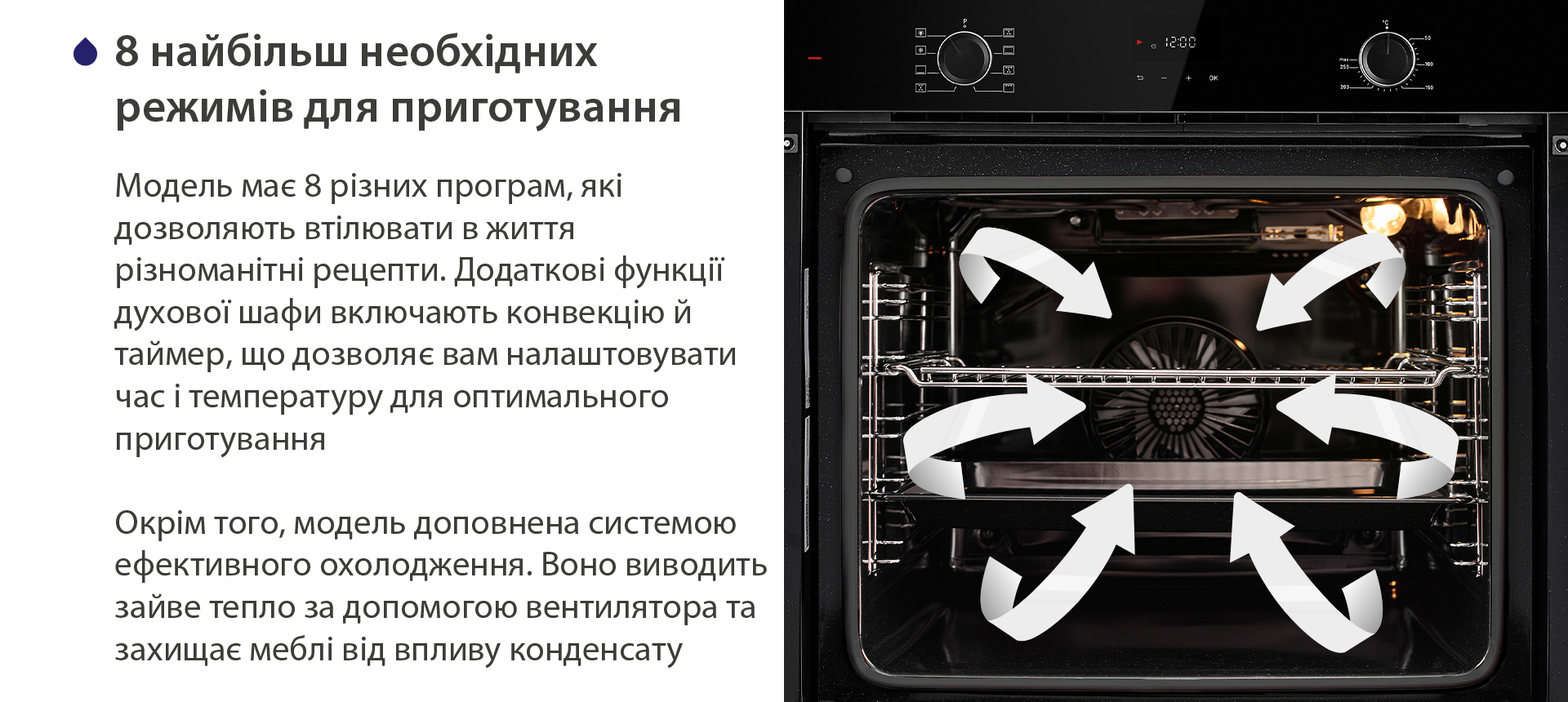8 найбільш необхідних режимів для приготування Модель має 8 різних програм, які дозволяють втілювати в життя різноманітні рецепти. Додаткові функції духової шафи включають конвекцію й таймер, що дозволяє вам налаштовувати час і температуру для оптимального приготування. Окрім того, модель доповнена системою ефективного охолодження. Воно виводить зайве тепло за допомогою вентилятора та захищає меблі від впливу конденсату