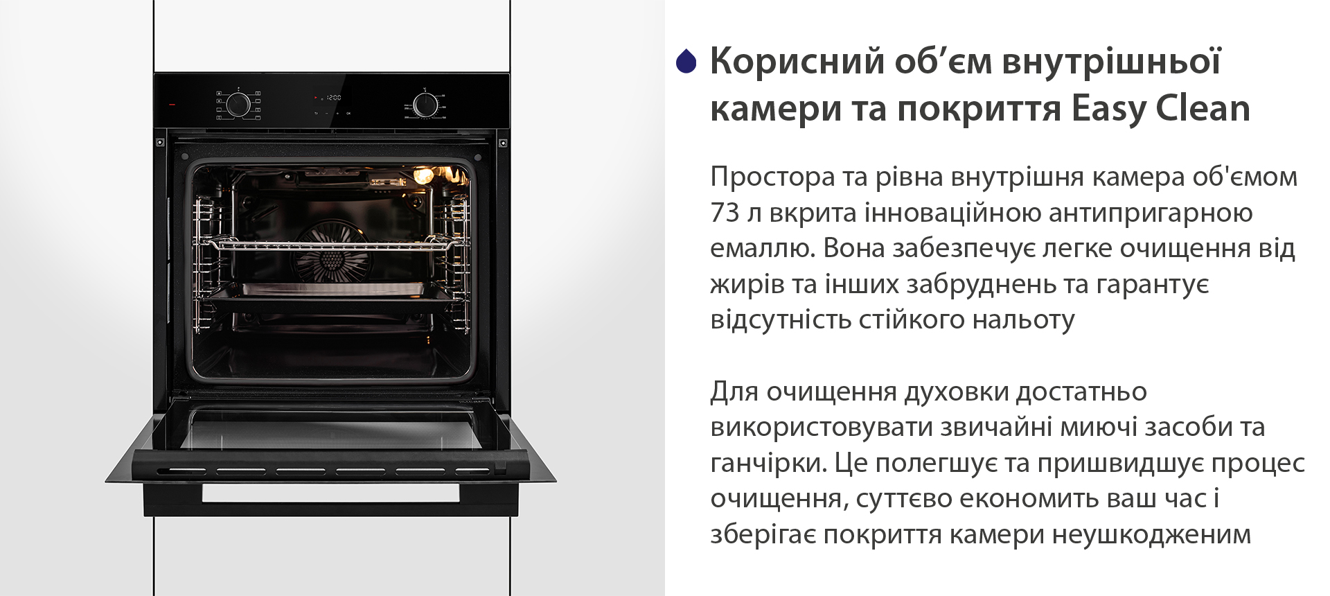 Корисний об'єм внутрішньої камери та покриття Easy Clean Простора та рівна внутрішня камера об'ємом 73 л вкрита інноваційною антипригарною емаллю Easy Clean. Вона забезпечує легке очищення від жирів та інших забруднень та гарантує відсутність стійкого нальоту. Для очищення духовки достатньо використовувати звичайні миючі засоби та ганчірки. Це полегшує та пришвидшує процес очищення, суттєво економить ваш часі зберігає покриття камери неушкодженим