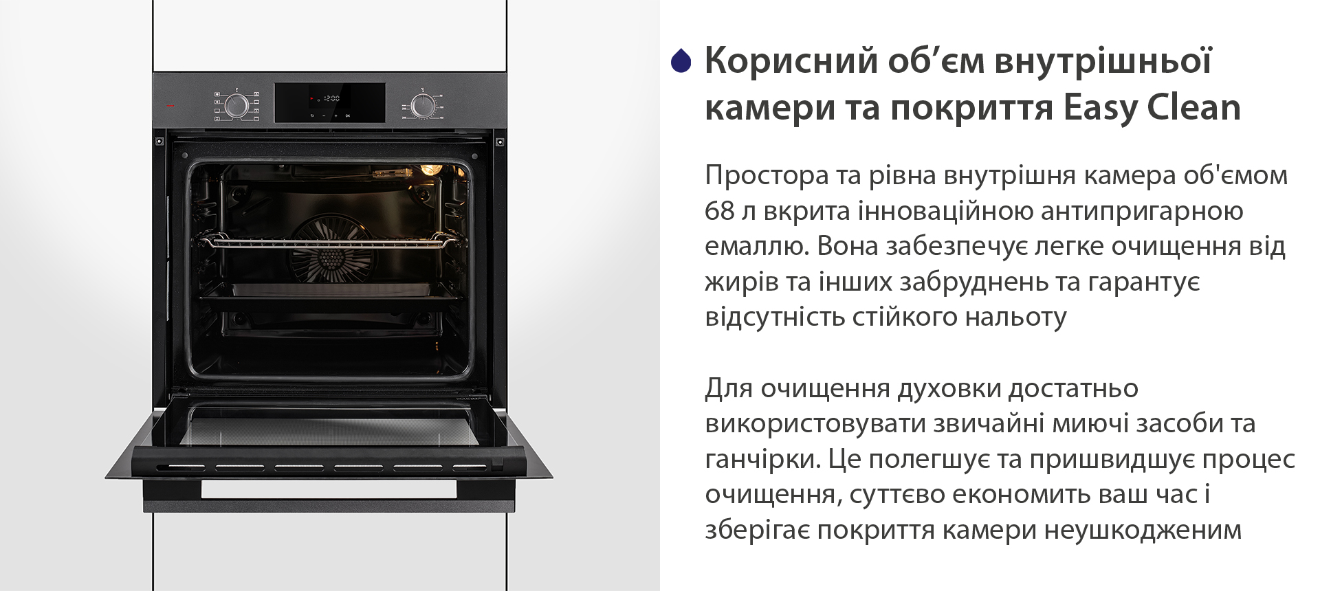 Корисний об'єм внутрішньої камери та покриття Easy Clean Простора та рівна внутрішня камера об'ємом 68 л вкрита інноваційною антипригарною емаллю Easy Clean. Вона забезпечує легке очищення від жирів та інших забруднень та гарантує відсутність стійкого нальоту. Для очищення духовки достатньо використовувати звичайні миючі засоби та ганчірки. Це полегшує та пришвидшує процес очищення, суттєво економить ваш часі зберігає покриття камери неушкодженим