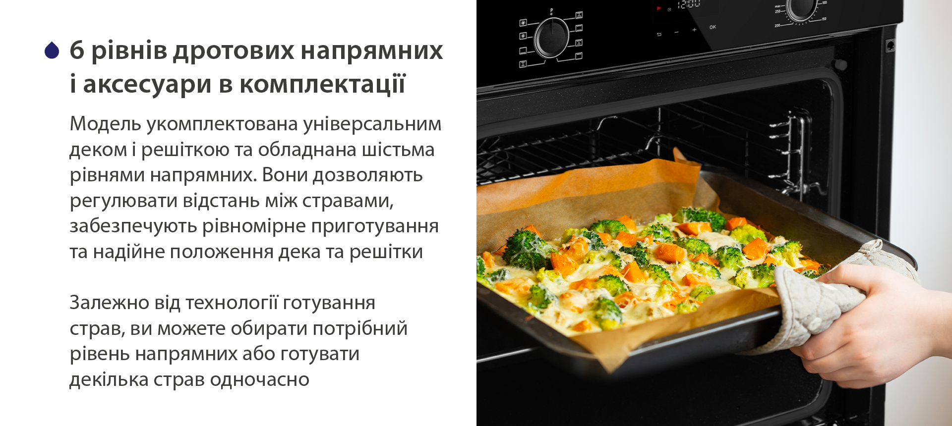 6 рівнів дротових напрямних і аксесуари в комплектації Модель укомплектована універсальним деком і решіткою та обладнана шістьма рівнями напрямних. Вони дозволяють регулювати відстань між стравами, забезпечують рівномірне приготування та надійне положення дека та решітки. Залежно від технології готування страв, ви можете обирати потрібний рівень напрямних або готувати декілька страв одночасно