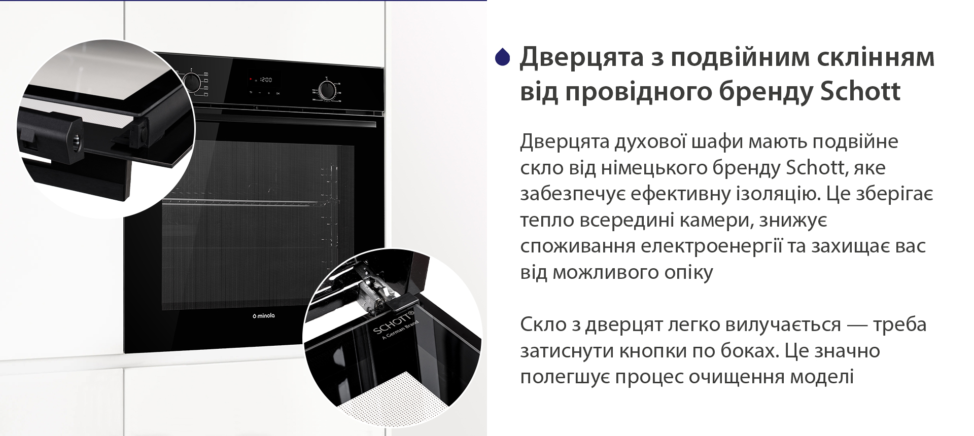 Дверцята з подвійним склінням від провідного бренду Schott Дверцята духової шафи мають подвійне скло від німецького бренду Schott, яке забезпечує ефективну ізоляцію. Це зберігає тепло всередині камери, знижує споживання електроенергії та захищає вас від можливого опіку. Скло з дверцят легко вилучається — треба затиснути кнопки по боках. Це значно полегшує процес очищення моделі