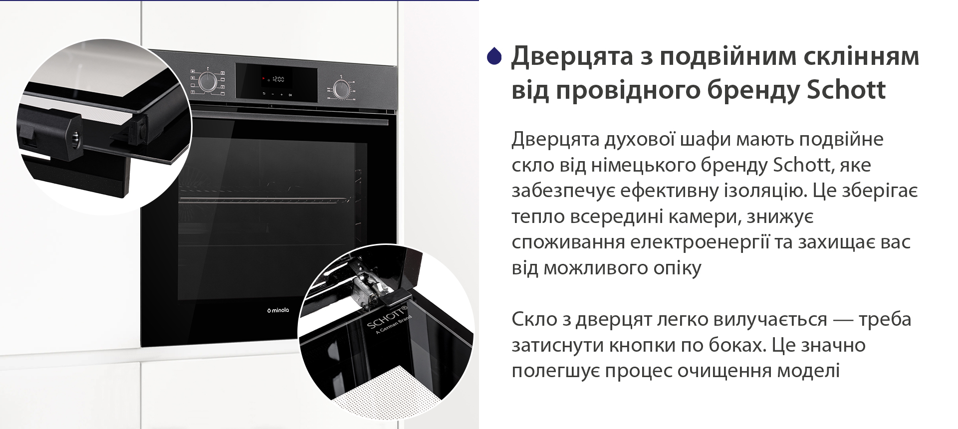 Дверцята з подвійним склінням від провідного бренду Schott Дверцята духової шафи мають подвійне скло від німецького бренду Schott, яке забезпечує ефективну ізоляцію. Це зберігає тепло всередині камери, знижує споживання електроенергії та захищає вас від можливого опіку. Скло з дверцят легко вилучається — треба затиснути кнопки по боках. Це значно полегшує процес очищення моделі