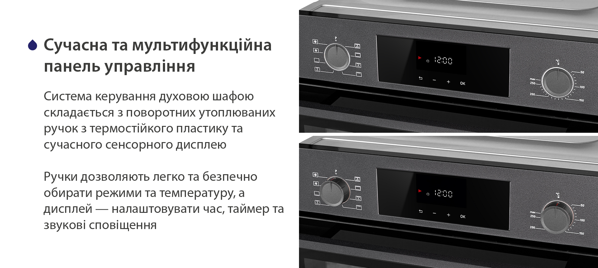 Сучасна та мультифункційна панель управління Система керування духовою шафою складається з поворотних утоплюваних ручок з термостійкого пластику та сучасного сенсорного дисплею. Ручки дозволяють легко та безпечно обирати режими та температуру, а дисплей — налаштовувати час, таймер та звукові сповіщення